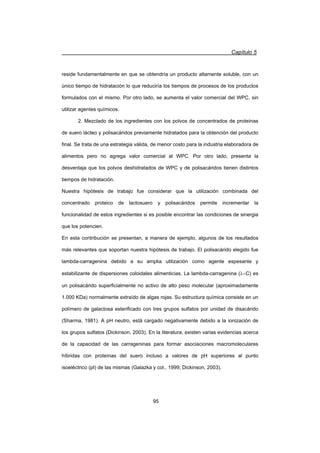 Capítulo 5
95
reside fundamentalmente en que se obtendría un producto altamente soluble, con un
único tiempo de hidratación lo que reduciría los tiempos de procesos de los productos
formulados con el mismo. Por otro lado, se aumenta el valor comercial del WPC, sin
utilizar agentes químicos.
2. Mezclado de los ingredientes con los polvos de concentrados de proteínas
de suero lácteo y polisacáridos previamente hidratados para la obtención del producto
final. Se trata de una estrategia válida, de menor costo para la industria elaboradora de
alimentos pero no agrega valor comercial al WPC. Por otro lado, presenta la
desventaja que los polvos deshidratados de WPC y de polisacáridos tienen distintos
tiempos de hidratación.
Nuestra hipótesis de trabajo fue considerar que la utilización combinada del
concentrado proteico de lactosuero y polisacáridos permite incrementar la
funcionalidad de estos ingredientes si es posible encontrar las condiciones de sinergia
que los potencien.
En esta contribución se presentan, a manera de ejemplo, algunos de los resultados
más relevantes que soportan nuestra hipótesis de trabajo. El polisacárido elegido fue
lambda-carragenina debido a su amplia utilización como agente espesante y
estabilizante de dispersiones coloidales alimenticias. La lambda-carragenina (OC) es
un polisacárido superficialmente no activo de alto peso molecular (aproximadamente
1.000 KDa) normalmente extraído de algas rojas. Su estructura química consiste en un
polímero de galactosa esterificado con tres grupos sulfatos por unidad de disacárido
(Sharma, 1981). A pH neutro, está cargado negativamente debido a la ionización de
los grupos sulfatos (Dickinson, 2003). En la literatura, existen varias evidencias acerca
de la capacidad de las carrageninas para formar asociaciones macromoleculares
híbridas con proteínas del suero incluso a valores de pH superiores al punto
isoeléctrico (pI) de las mismas (Galazka y col., 1999; Dickinson, 2003).
 