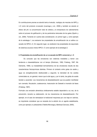 Capítulo 5
96
En contribuciones previas se abordó tanto el estudio reológico de mezclas de WPC y
O-C como del producto co-secado (Lizarraga y col., 2006) y también se estudio el
efecto del pH, la concentración total de sólidos y la temperatura de calentamiento
sobre el proceso de gelificación y de los parámetros texturales de los geles (Spahn y
col., 2008). Teniendo en cuenta esta consideración, en primer lugar y, como ejemplo
de la estrategia 1, se evaluaron las propiedades de emulsificación de un aditivo co-
secado de WPC/OC. En segundo lugar, se analizaron las propiedades de espumado
de sistemas acuosos mixtos WPC/OC como ejemplo de la estrategia 2.
2. Propiedades de emulsificación de un co-secado de WPC comercial y OC
Es conocido que las emulsiones son sistemas inestables y tienen una
tendencia a desestabilizarse con el tiempo (Dickinson, 1992; Frieberg, 1997; Mc
Clements, 1999). La inestabilidad termodinámica de las emulsiones resulta de dos
características fisicoquímicas distintas. Primero el contacto entre gotas de aceite y
agua es energéticamente desfavorable y segundo, la densidad de los aceites
comerciales es, en general, menor que la del agua y, por lo tanto, las gotas de aceite
tienden a ascender. Los mecanismos de desestabilización que se pueden manifestar
son cremado, floculación, coalescencia, maduración de Ostwald e inversión de fases
(Frieberg, 1997).
Formular una emulsión alimenticia cinéticamente estable dependerá a su vez, de la
prevención, durante su elaboración, de los mecanismos de desestabilización. Por
ejemplo, en el caso de reemplazar la tradicional mayonesa por una baja en calorías,
es importante considerar que se necesita de la adición de un agente estabilizante,
como por ejemplo un polisacárido (Tabbilo-Munizaga y Barbosa-Canovas, 2005).
 
