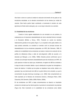 Capítulo 5
99
Otro factor a tener en cuenta al analizar la reducción del tamaño de las gotas en las
emulsiones estudiadas, es la elevada concentración de las mismas por unidad de
volumen. Este hecho podría haber contribuido a incrementar la tensión de corte
ejercida por el fluido sobre cada gota y así, a una mayor reducción en su tamaño.
2.2. Estabilidad de las emulsiones
Cuando el único agente estabilizante de una emulsión es una proteína, la
coalescencia es el mecanismo desestabilizante de menor velocidad frente al cremado
y la floculación (Brittren y Giroux, 1991). Tomando en cuenta los tamaños
relativamente grandes de las gotas (Figura 1) y la repulsión entre gotas debido a la
capa proteica adsorbida, se consideró al cremado como el principal proceso de
desestabilización de las emulsiones preparadas con WPC (Mc Clements, 1999). El
análisis de la estabilidad de las emulsiones se evaluó a través de la evolución de los
perfiles de reflectancia difusa o delta de retro-dispersión ('BS) de acuerdo a lo
descripto por Mengual, y col. (1999a, 1999b). Estudios previos confirmaron que el
cremado es el principal mecanismo desestabilizante para las emulsiones con WPC. Se
pudo apreciar en todos los casos que, inicialmente, el registro de 'BS fue constante a
lo largo de toda la emulsión debido a que la distribución de gotas fue homogénea a
través del sistema. A medida que las gotas se desplazan hacia arriba, debido a la
gravedad, hay una disminución del 'BS en la parte inferior de la emulsión, ya que la
concentración de gotas disminuye (Lizarraga y col., 2008). Este comportamiento se
halla soportado por la literatura de emulsiones (Carrera y Rodríguez Patino, 2005;
Chanamai y Mc Clements, 2000a, 2000b; Robins, 2000b).
En las emulsiones con WPC a bajas concentraciones se observó un importante
proceso de cremado que fue disminuyendo al aumentar la concentración de proteínas
(Figura 2a). Este incremento en la estabilidad de las emulsiones sería debido
 