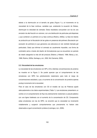 Capítulo 5
102
debido a la disminución en el tamaño de gotas (Figura 1) y al incremento en la
viscosidad de la fase continua, variables que, analizando la ecuación de Stokes,
disminuyen la velocidad de cremado. Estos resultados concuerdan con los de una
emulsión de alta fracción en volumen, con una distribución de partículas poli-dispersas
y que contienen un polímero en su fase continua (Robins, 2000a). La fase de retardo
se produciría por la floculación de las gotas en presencia del polímero (floculación por
exclusión de polímero) lo que generaría una estructura en red, también llamada gel
particulado. Dado que eliminar el cremado es usualmente imposible, una forma de
controlarlo sería a través del diseño de formulaciones que se encuentren en periodo
de retarlo alargando la vida útil del producto (Robins y Hibberd, 1998; Manoj y col.,
1998; Robins, 2000a; Santiago y col., 2002, Mc Clements, 2000).
2.3. Viscosidad de las emulsiones
La viscosidad de las emulsiones con WP y CS a distintas concentraciones de proteína
se muestra en la Figura 3. Se puede apreciar que el comportamiento de las
emulsiones con WPC fue prácticamente newtoniano para todo el rango de
concentraciones estudiado y que, el aumento de la concentración de proteína apenas
produjo incremento de la viscosidad.
Para el caso de las emulsiones con CS el modelo de Ley de Potencia ajustó
adecuadamente a los datos experimentales (Tabla 1). Las emulsiones presentaron un
cambio en el comportamiento de flujo de prácticamente newtoniano a pseudo-plástico
con una ligera histéresis con el aumento de la concentración de CS. Comparando
estas emulsiones con las de WPC, se encontró que la viscosidad se incrementó
notablemente y surgieron comportamientos que previamente no habían sido
observados a igual concentración proteica (Lizarraga y col., 2008).
 