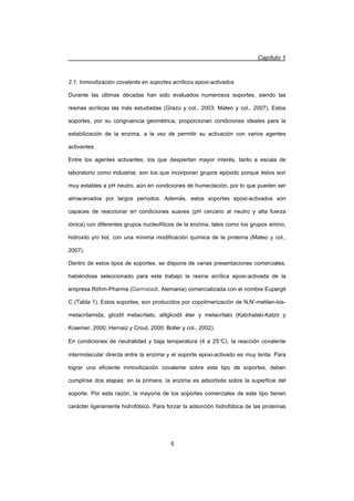 Capítulo 1
5
2.1. Inmovilización covalente en soportes acrílicos epoxi-activados
Durante las últimas décadas han sido evaluados numerosos soportes, siendo las
resinas acrílicas las más estudiadas (Grazú y col., 2003; Mateo y col., 2007). Estos
soportes, por su congruencia geométrica, proporcionan condiciones ideales para la
estabilización de la enzima, a la vez de permitir su activación con varios agentes
activantes.
Entre los agentes activantes, los que despiertan mayor interés, tanto a escala de
laboratorio como industrial, son los que incorporan grupos epóxido porque éstos son
muy estables a pH neutro, aún en condiciones de humectación, por lo que pueden ser
almacenados por largos períodos. Además, estos soportes epoxi-activados son
capaces de reaccionar en condiciones suaves (pH cercano al neutro y alta fuerza
iónica) con diferentes grupos nucleofílicos de la enzima, tales como los grupos amino,
hidroxilo y/o tiol, con una mínima modificación química de la proteína (Mateo y col.,
2007).
Dentro de estos tipos de soportes, se dispone de varias presentaciones comerciales,
habiéndose seleccionado para este trabajo la resina acrílica epoxi-activada de la
empresa Röhm-Pharma (Darmstadt, Alemania) comercializada con el nombre Eupergit
C (Tabla 1). Estos soportes, son producidos por copolimerización de N,N’-metilen-bis-
metacrilamida, glicidil metacrilato, alilglicidil éter y metacrilato (Katchalski-Katzir y
Kraemer, 2000; Hernaiz y Crout, 2000; Boller y col., 2002).
En condiciones de neutralidad y baja temperatura (4 a 25qC), la reacción covalente
intermolecular directa entre la enzima y el soporte epoxi-activado es muy lenta. Para
lograr una eficiente inmovilización covalente sobre este tipo de soportes, deben
cumplirse dos etapas: en la primera, la enzima es adsorbida sobre la superficie del
soporte. Por esta razón, la mayoría de los soportes comerciales de este tipo tienen
carácter ligeramente hidrofóbico. Para forzar la adsorción hidrofóbica de las proteínas
 