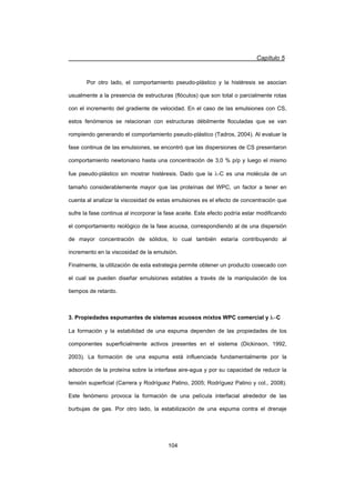 Capítulo 5
104
Por otro lado, el comportamiento pseudo-plástico y la histéresis se asocian
usualmente a la presencia de estructuras (flóculos) que son total o parcialmente rotas
con el incremento del gradiente de velocidad. En el caso de las emulsiones con CS,
estos fenómenos se relacionan con estructuras débilmente floculadas que se van
rompiendo generando el comportamiento pseudo-plástico (Tadros, 2004). Al evaluar la
fase continua de las emulsiones, se encontró que las dispersiones de CS presentaron
comportamiento newtoniano hasta una concentración de 3,0 % p/p y luego el mismo
fue pseudo-plástico sin mostrar histéresis. Dado que la O-C es una molécula de un
tamaño considerablemente mayor que las proteínas del WPC, un factor a tener en
cuenta al analizar la viscosidad de estas emulsiones es el efecto de concentración que
sufre la fase continua al incorporar la fase aceite. Este efecto podría estar modificando
el comportamiento reológico de la fase acuosa, correspondiendo al de una dispersión
de mayor concentración de sólidos, lo cual también estaría contribuyendo al
incremento en la viscosidad de la emulsión.
Finalmente, la utilización de esta estrategia permite obtener un producto cosecado con
el cual se pueden diseñar emulsiones estables a través de la manipulación de los
tiempos de retardo.
3. Propiedades espumantes de sistemas acuosos mixtos WPC comercial y OC
La formación y la estabilidad de una espuma dependen de las propiedades de los
componentes superficialmente activos presentes en el sistema (Dickinson, 1992,
2003). La formación de una espuma está influenciada fundamentalmente por la
adsorción de la proteína sobre la interfase aire-agua y por su capacidad de reducir la
tensión superficial (Carrera y Rodríguez Patino, 2005; Rodríguez Patino y col., 2008).
Este fenómeno provoca la formación de una película interfacial alrededor de las
burbujas de gas. Por otro lado, la estabilización de una espuma contra el drenaje
 