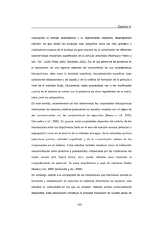 Capítulo 5
105
(incluyendo el drenaje gravitacional y la regeneración marginal), desproporción
(difusión de gas desde las burbujas más pequeñas hacia las más grandes) y
coalescencia (ruptura de la burbuja de gas) requiere de la combinación de diferentes
características mecánicas superficiales de la película adsorbida (Rodríguez Patino y
col., 1997, 2008; Wilde, 2000; Dickinson, 2003). Así, el uso óptimo de las proteínas en
la elaboración de una espuma depende del conocimiento de sus características
fisicoquímicas, tales como la actividad superficial, viscoelasticidad superficial (bajo
condiciones dilatacionales o de cizalla) y de la cinética de formación de la película a
nivel de la interfase fluida. Obviamente, estas propiedades van a ser modificadas
cuando en el sistema se cuenta con la presencia de otros ingredientes de la matriz,
tales como los polisacáridos.
En este sentido, recientemente se han determinado las propiedades fisicoquímicas
interfaciales de sistemas proteína-polisacárido en estudios modelos con el objeto de
ser correlacionadas con las características de espumado (Baeza y col., 2005;
Ganzevles y col., 2006). En general, estas propiedades dependen del carácter de las
interacciones entre los biopolímeros tanto en el seno de solución acuosa (atracción o
segregación) como en el entorno de la interfase aire-agua, de la naturaleza química
(estructura química, actividad superficial) y de la concentración relativa de los
componentes en el sistema. Estos estudios también revelaron como la interacción
macromolecular entre proteínas y polisacáridos, influenciada por las condiciones del
medio acuoso (pH, fuerza iónica, etc.), puede utilizarse para manipular el
comportamiento de adsorción de estos biopolímeros a nivel de interfaces fluidas
(Baeza y col., 2005; Ganzevles y col., 2006).
Sin embargo, debido a la complejidad de los mecanismos que intervienen durante la
formación y estabilización de espumas en sistemas alimenticios se requieren más
estudios en profundidad en los que se empleen materias primas comercialmente
disponibles. Esta observación constituye la principal motivación de nuestro grupo de
 