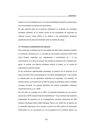 Capítulo 5
106
trabajo la cual será reflejada como una segunda estrategia destinada al mejoramiento
de la funcionalidad de proteínas del suero lácteo.
En esta segunda parte de la presente contribución se mostrarán los principales
resultados obtenidos de un estudio acerca de las propiedades de espumado de
sistemas acuosos mixtos WPC/OC en relación a las características reológicas
superficiales de las películas adsorbidas sobre la interfase aire-agua.
3.1. Formación y estabilidad de las espumas
Para comprobar la hipótesis que la funcionalidad del WPC podría mejorarse mediante
su interacción molecular con OC, se partió de una muestra comercial de WPC (Arla
Food, Porteña, Argentina) que, originalmente a concentración de 1 % p/p
(concentración en el seno de solución que permitió la saturación de la interfase aire-
agua), no produjo una espuma verdadera durante el ensayo, en un equipo de
espumado por inyección de gas.
En las condiciones experimentales empleadas, se observó que la formación de la
espuma de WPC estuvo acompañada por una rápida desestabilización, lo que impidió
la determinación de los parámetros específicos de espumado. Sin embargo, en
estudios previos, se encontró que el WPC fue capaz de adsorberse sobre la interfase
aire-agua formando una película adsorbida con buenas propiedades mecánicas
superficiales (Perez y col., 2008).
Por otro lado, en contraste con el WPC, la capacidad espumante de una solución
acuosa de un WPI comercial (Davisco Ingredients) al 1 % p/p corroboró las excelentes
propiedades de espumado de la Elactoglobulina, principal componente del WPI
(Álvarez y Rodríguez Patino, 2006; Rodríguez Patino y col., 2008). Así, el deterioro de
la capacidad espumante de la muestra comercial de WPC podría ser relacionado
directamente con su composición y/o con la agregación de la proteína debido a la
 