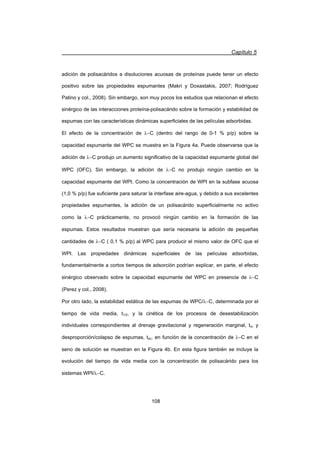 Capítulo 5
108
adición de polisacáridos a disoluciones acuosas de proteínas puede tener un efecto
positivo sobre las propiedades espumantes (Makri y Doxastakis, 2007; Rodríguez
Patino y col., 2008). Sin embargo, son muy pocos los estudios que relacionan el efecto
sinérgico de las interacciones proteína-polisacárido sobre la formación y estabilidad de
espumas con las características dinámicas superficiales de las películas adsorbidas.
El efecto de la concentración de OC (dentro del rango de 0-1 % p/p) sobre la
capacidad espumante del WPC se muestra en la Figura 4a. Puede observarse que la
adición de OC produjo un aumento significativo de la capacidad espumante global del
WPC (OFC). Sin embargo, la adición de OC no produjo ningún cambio en la
capacidad espumante del WPI. Como la concentración de WPI en la subfase acuosa
(1,0 % p/p) fue suficiente para saturar la interfase aire-agua, y debido a sus excelentes
propiedades espumantes, la adición de un polisacárido superficialmente no activo
como la OC prácticamente, no provocó ningún cambio en la formación de las
espumas. Estos resultados muestran que sería necesaria la adición de pequeñas
cantidades de OC ( 0,1 % p/p) al WPC para producir el mismo valor de OFC que el
WPI. Las propiedades dinámicas superficiales de las películas adsorbidas,
fundamentalmente a cortos tiempos de adsorción podrían explicar, en parte, el efecto
sinérgico observado sobre la capacidad espumante del WPC en presencia de OC
(Perez y col., 2008).
Por otro lado, la estabilidad estática de las espumas de WPC/OC, determinada por el
tiempo de vida media, t1/2, y la cinética de los procesos de desestabilización
individuales correspondientes al drenaje gravitacional y regeneración marginal, td, y
desproporción/colapso de espumas, tdc, en función de la concentración de OC en el
seno de solución se muestran en la Figura 4b. En esta figura también se incluye la
evolución del tiempo de vida media con la concentración de polisacárido para los
sistemas WPI/OC.
 