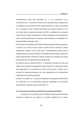 Capítulo 5
109
Interesantemente, todos estos parámetros (t1/2, td y tdc) aumentaron con la
concentración de OC, indicando la existencia de un importante efecto sinérgico sobre
la estabilidad de las espumas de WPC, fundamentalmente a la mayor concentración
de OC evaluada (1 % p/p). También cabe destacar que, aunque la adición de OC no
tuvo efecto sobre la capacidad espumante del WPI, la estabilidad de sus espumas
mejoró tras de la adición del polisacárido. El efecto estabilizante de los polisacáridos
contra el drenaje gravitacional en espumas ha sido reportado con anterioridad en la
bibliografía (Makri y Doxastaki, 2007).
El primer paso de inestabilidad sería debido al rápido drenaje del líquido incorporado a
la espuma y/o al flujo de líquido desde la lamella hacia los bordes de plateau
(regeneración marginal). Tras de este paso (o simultáneamente) tendría lugar el
adelgazamiento de la película interfacial, promoviendo la difusión de gas a través de la
lamella (desproporción). Finalmente la espuma colapsa como resultado de la ruptura
de la lamella y de la coalescencia de las burbujas de gas.
En particular para los sistemas WPC/OC, la velocidad de drenaje fue mucho más
rápida que la velocidad de desproporción/colapso (Figura 4b). La velocidad de drenaje
sería dependiente de la viscosidad de la fase acuosa continua, mientras que la
velocidad de desproporción/colapso sería más dependiente de las características
interfaciales de las películas adsorbidas.
El efecto de la adición de OC sobre las propiedades de espumado del WPC podría
ser relacionado con las características dinámicas superficiales de las películas
adsorbidas de los sistemas acuosos mixtos WPC/OC.
3.2. Características dinámicas superficiales de las películas adsorbidas
La adsorción de una proteína sobre la interfase aire-agua puede determinarse
mediante la medición de los cambios en la presión superficial con el tiempo.
 