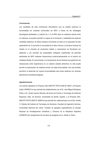 Capítulo 5
112
Conclusiones
Los resultados de esta contribución demostraron que es posible potenciar la
funcionalidad de muestras comerciales de WPC a través de las estrategias
tecnológicas planteadas. La adición de OC al WPC tanto en sistemas mezcla como
en sistemas co-secados permitió la mejora de la formación y estabilidad de sistemas
coloidales dispersos. El efecto sinérgico encontrado se basó en la capacidad de este
polisacárido de: (i) aumentar la viscosidad de la fase continua, (ii) producir tiempos de
retardo en el cremado de emulsiones debido a mecanismos de floculación por
depleción y (iii) controlar las propiedades reológicas superficiales de películas
adsorbidas de WPC mediante interacciones proteína-polisacárido en el entorno de
interfases fluidas. El conocimiento y la manipulación de los factores que gobiernan las
interacciones entre biopolímeros en un sistema coloidal alimenticio no sólo puede
permitir la optimización de materias primas con baja funcionalidad, sino que también
permitiría el desarrollo de nuevas funcionalidades para estos sistemas con diversas
aplicaciones nanobiotecnológicas.
Agradecimientos
Los autores agradecen al Proyecto UNL-ANCYPT PICTO 2005 Nº 36237, al Proyecto
Cyted 105PI0274 el que permitió las colaboraciones con el Dr. Juan Miguel Rodríguez
Patino y Dr. Cecilio Carrera Sánchez del Grupo de Ciencia y Tecnología de Sistemas
Dispersos, Dpto. de Química, Universidad de Sevilla, España, y al Proyecto UNL-
ANCYPT PICTO 2005 Nº 352831el que permitió las colaboraciones con la Dra. Amelia
C. Rubiolo del Instituto de Tecnología de Alimentos, Facultad de Ingeniería Química,
Universidad Nacional del Litoral. También se agradece especialmente al Consejo
Nacional de Investigaciones Científicas y Técnicas de la República Argentina
(CONICET) por otorgamiento de una beca de postgrado al Lic. Adrián A. Perez.
 