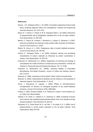 Capítulo 5
113
Referencias
Álvarez, J. M., Rodríguez Patino, J. M. (2006). Formulation engineering of food model
foams containing diglycerol esters and E-lactoglobulin. Industrial and Engineering
Chemistry Research, 45, 7510–7519.
Baeza, R. I., Carrera, C., Pilosof, A. M. R., Rodríguez Patino, J. M. (2005). Interactions
of polysaccharides with ȕílactoglobulin adsorbed films at the air–water interface.
Food Hydrocolloids, 19, 239í248.
Blecker, C., Paquot, M., Lamberti, I., Sensidone, A., Lognay, G., Deroanne, C. (1997).
Improved emulsifying and foaming of whey proteins after enzymatic fat hydrolysis.
Journal of Food Science, 61, 48-52.
Brittren, M., Giroux, H. J. (1991). Coalescence index of protein stabilized emulsions.
Journal of Food Science, 56, 792-795.
Carrera, C., Rodríguez Patino, J. M. (2005). Interfacial, foaming and emulsifying
characteristics of sodium caseinate as influenced by protein concentration in
solution. Food Hydrocolloids, 19, 407-416.
Chanamai, R., McClements, D.J. (2000a). Dependence of creaming and rheology of
monodisperse oil-in-water emulsions on droplet size and concentration. Colloids and
Surfaces A: Physicochemical and Engineering Aspects, 172, 1-3, 79-86.
Chanamai, R., McClements, D.J. (2000b). Creaming Stability of Flocculated
Monodisperse Oil-in-Water Emulsions. Journal of Colloid and Interface Science,
225, 214-218.
Dickinson, E. (1992). Introduction to food colloids. Oxford: Oxford University Press.
Dickinson, E. (2003). Hydrocolloids at interfaces and the inÀuence on the properties of
dispersed systems. Food Hydrocolloids, 17, 25–40.
Floury, J. Desrumaux, A., Legrand, J. (2002). Effects of ultra-high-pressure
homogenization on structure on rheological properties of soy protein-stabilized
emulsions. Journal of Food Science, 67(9), 3388-3395.
Friberg, S. (1997). Emulsion stability. In S. Friberg  K. Larsson, Food emulsions (3).
(p.1).New York: Marcel Dekker.
Galazka, V. B., Smith, D., Ledward, D. A., Dickinson, E. (1999). Complexes of bovine
serum albumin with sulphated polysaccharides effects of pH, ionic strength and high
pressure treatment. Food Chemistry, 64, 303-310.
Ganzevles, R. A., Cohen Stuart, M. A., van Vliet, T., de Jongh, H. H. J. (2006). Use of
polysaccharides to control protein adsorption to the air–water interface. Food
Hydrocolloids, 20(6), 872-878.
 