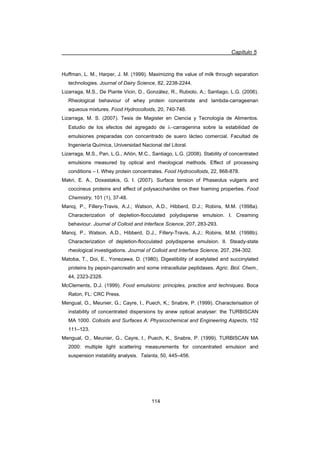Capítulo 5
114
Huffman, L. M., Harper, J. M. (1999). Maximizing the value of milk through separation
technologies. Journal of Dairy Science, 82, 2238-2244.
Lizarraga, M.S., De Piante Vicin, D., González, R., Rubiolo, A.; Santiago, L.G. (2006).
Rheological behaviour of whey protein concentrate and lambda-carrageenan
aqueous mixtures. Food Hydrocolloids, 20, 740-748.
Lizarraga, M. S. (2007). Tesis de Magister en Ciencia y Tecnología de Alimentos.
Estudio de los efectos del agregado de Ocarragenina sobre la estabilidad de
emulsiones preparadas con concentrado de suero lácteo comercial. Facultad de
Ingeniería Química, Universidad Nacional del Litoral.
Lizarraga, M.S., Pan, L.G., Añón, M.C., Santiago, L.G. (2008). Stability of concentrated
emulsions measured by optical and rheological methods. Effect of processing
conditions – I. Whey protein concentrates. Food Hydrocolloids, 22, 868-878.
Makri, E. A., Doxastakis, G. I. (2007). Surface tension of Phaseolus vulgaris and
coccineus proteins and effect of polysaccharides on their foaming properties. Food
Chemistry, 101 (1), 37-48.
Manoj, P., Fillery-Travis, A.J.; Watson, A.D., Hibberd, D.J.; Robins, M.M. (1998a).
Characterization of depletion-flocculated polydisperse emulsion. I. Creaming
behaviour. Journal of Colloid and Interface Science, 207, 283-293.
Manoj, P., Watson, A.D., Hibberd, D.J., Fillery-Travis, A.J.; Robins, M.M. (1998b).
Characterization of depletion-flocculated polydisperse emulsion. II. Steady-state
rheological investigations. Journal of Colloid and Interface Science, 207, 294-302.
Matoba, T., Doi, E., Yonezawa, D. (1980). Digestibility of acetylated and succinylated
proteins by pepsin-pancreatin and some intracellular peptidases. Agric. Biol. Chem.,
44, 2323-2328.
McClements, D.J. (1999). Food emulsions: principles, practice and techniques. Boca
Raton, FL: CRC Press.
Mengual, O., Meunier, G.; Cayre, I., Puech, K.; Snabre, P. (1999). Characterisation of
instability of concentrated dispersions by anew optical analyser: the TURBISCAN
MA 1000. Colloids and Surfaces A: Physicochemical and Engineering Aspects, 152
111–123.
Mengual, O., Meunier, G., Cayre, I., Puech, K., Snabre, P. (1999). TURBISCAN MA
2000: multiple light scattering measurements for concentrated emulsion and
suspension instability analysis. Talanta, 50, 445–456.
 