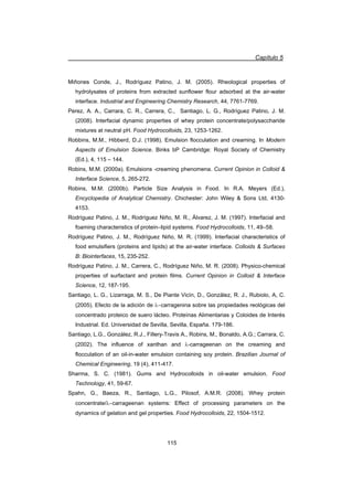 Capítulo 5
115
Miñones Conde, J., Rodríguez Patino, J. M. (2005). Rheological properties of
hydrolysates of proteins from extracted sunflower flour adsorbed at the air-water
interface. Industrial and Engineering Chemistry Research, 44, 7761-7769.
Perez, A. A., Carrara, C. R., Carrera, C., Santiago, L. G., Rodríguez Patino, J. M.
(2008). Interfacial dynamic properties of whey protein concentrate/polysaccharide
mixtures at neutral pH. Food Hydrocolloids, 23, 1253-1262.
Robbins, M.M., Hibberd, D.J. (1998). Emulsion flocculation and creaming. In Modern
Aspects of Emulsion Science. Binks bP Cambridge: Royal Society of Chemistry
(Ed.), 4, 115 – 144.
Robins, M.M. (2000a). Emulsions -creaming phenomena. Current Opinion in Colloid 
Interface Science, 5, 265-272.
Robins, M.M. (2000b). Particle Size Analysis in Food. In R.A. Meyers (Ed.),
Encyclopedia of Analytical Chemistry. Chichester: John Wiley  Sons Ltd, 4130-
4153.
Rodríguez Patino, J. M., Rodríguez Niño, M. R., Álvarez, J. M. (1997). Interfacial and
foaming characteristics of protein–lipid systems. Food Hydrocolloids, 11, 49–58.
Rodríguez Patino, J. M., Rodríguez Niño, M. R. (1999). Interfacial characteristics of
food emulsifiers (proteins and lipids) at the air-water interface. Colloids  Surfaces
B: Biointerfaces, 15, 235-252.
Rodríguez Patino, J. M., Carrera, C., Rodríguez Niño, M. R. (2008). Physico-chemical
properties of surfactant and protein films. Current Opinion in Colloid  Interface
Science, 12, 187-195.
Santiago, L. G., Lizarraga, M. S., De Piante Vicín, D., González, R. J., Rubiolo, A, C.
(2005). Efecto de la adición de Ocarragenina sobre las propiedades reológicas del
concentrado proteico de suero lácteo. Proteínas Alimentarias y Coloides de Interés
Industrial. Ed. Universidad de Sevilla, Sevilla, España. 179-186.
Santiago, L.G., González, R.J., Fillery-Travis A., Robins, M., Bonaldo, A.G.; Carrara, C.
(2002). The influence of xanthan and O-carrageenan on the creaming and
flocculation of an oil-in-water emulsion containing soy protein. Brazilian Journal of
Chemical Engineering, 19 (4), 411-417.
Sharma, S. C. (1981). Gums and Hydrocolloids in oil-water emulsion. Food
Technology, 41, 59-67.
Spahn, G., Baeza, R., Santiago, L.G., Pilosof, A.M.R. (2008). Whey protein
concentrate/Ocarrageenan systems: Effect of processing parameters on the
dynamics of gelation and gel properties. Food Hydrocolloids, 22, 1504-1512.
 