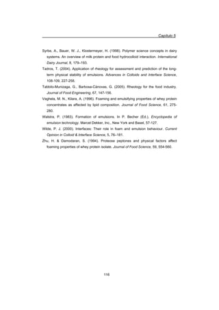 Capítulo 5
116
Syrbe, A., Bauer, W. J., Klostermeyer, H. (1998). Polymer science concepts in dairy
systems. An overview of milk protein and food hydrocolloid interaction. International
Dairy Journal, 8, 179–193.
Tadros, T. (2004). Application of rheology for assessment and prediction of the long-
term physical stability of emulsions. Advances in Colloids and Interface Science,
108-109, 227-258.
Tabbilo-Munizaga, G., Barbosa-Cánovas, G. (2005). Rheology for the food industry.
Journal of Food Engineering, 67, 147-156.
Vaghela, M. N., Kilara, A. (1996). Foaming and emulsifying properties of whey protein
concentrates as affected by lipid composition. Journal of Food Science, 61, 275-
280.
Walstra, P. (1983). Formation of emulsions. In P. Becher (Ed.), Encyclopedia of
emulsion technology. Marcel Dekker, Inc., New York and Basel, 57-127.
Wilde, P. J. (2000). Interfaces: Their role in foam and emulsion behaviour. Current
Opinion in Colloid  Interface Science, 5, 76–181.
Zhu, H.  Damodaran, S. (1994). Proteose peptones and physical factors affect
foaming properties of whey protein isolate. Journal of Food Science, 59, 554-560.
 