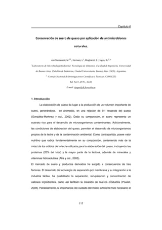 Capítulo 6
117
Conservación de suero de queso por aplicación de antimicrobianos
naturales.
von Staszewski, M 1,2
., Hernaez, L.1
, Mugliaroli, S.1
, Jagus, R.J1
.*
1
Laboratorio de Microbiología Industrial: Tecnología de Alimentos, Facultad de Ingeniería, Universidad
de Buenos Aires. Pabellón de Industrias, Ciudad Universitaria, Buenos Aires (1428), Argentina.
2
- Consejo Nacional de Investigaciones Científicas y Técnicas (CONICET)
Tel. 5411–4576 – 3240.
E-mail: rjagus@di.fcen.uba.ar
1. Introducción
La elaboración de queso da lugar a la producción de un volumen importante de
suero, generándose, en promedio, en una relación de 9:1 respecto del queso
(González-Martinez y col., 2002). Dada su composición, el suero representa un
sustrato rico para el desarrollo de microorganismos contaminantes. Adicionalmente,
las condiciones de elaboración del queso, permiten el desarrollo de microorganismos
propios de la leche y de la contaminación ambiental. Como contrapartida, posee valor
nutritivo que radica fundamentalmente en su composición, conteniendo más de la
mitad de los sólidos de la leche utilizada para la elaboración del queso, incluyendo las
proteínas (20% del total) y la mayor parte de la lactosa, además de minerales y
vitaminas hidrosolubles (Atra y col., 2005).
El mercado de suero y productos derivados ha surgido a consecuencia de tres
factores. El desarrollo de tecnología de separación por membrana y su integración a la
industria láctea, ha posibilitado la separación, recuperación y concentración de
valiosos ingredientes, como así también la creación de nuevos productos (Pouliet,
2008). Paralelamente, la importancia del cuidado del medio ambiente hizo necesario el
 