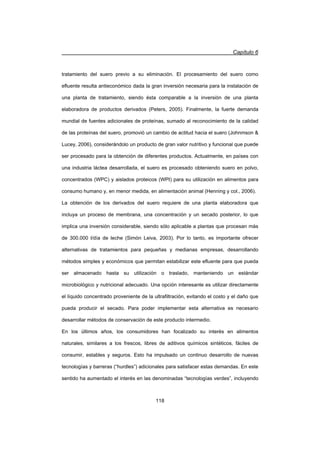 Capítulo 6
118
tratamiento del suero previo a su eliminación. El procesamiento del suero como
efluente resulta antieconómico dada la gran inversión necesaria para la instalación de
una planta de tratamiento, siendo ésta comparable a la inversión de una planta
elaboradora de productos derivados (Peters, 2005). Finalmente, la fuerte demanda
mundial de fuentes adicionales de proteínas, sumado al reconocimiento de la calidad
de las proteínas del suero, promovió un cambio de actitud hacia el suero (Johnmson 
Lucey, 2006), considerándolo un producto de gran valor nutritivo y funcional que puede
ser procesado para la obtención de diferentes productos. Actualmente, en países con
una industria láctea desarrollada, el suero es procesado obteniendo suero en polvo,
concentrados (WPC) y aislados proteicos (WPI) para su utilización en alimentos para
consumo humano y, en menor medida, en alimentación animal (Henning y col., 2006).
La obtención de los derivados del suero requiere de una planta elaboradora que
incluya un proceso de membrana, una concentración y un secado posterior, lo que
implica una inversión considerable, siendo sólo aplicable a plantas que procesan más
de 300.000 l/día de leche (Simón Leiva, 2003). Por lo tanto, es importante ofrecer
alternativas de tratamientos para pequeñas y medianas empresas, desarrollando
métodos simples y económicos que permitan estabilizar este efluente para que pueda
ser almacenado hasta su utilización o traslado, manteniendo un estándar
microbiológico y nutricional adecuado. Una opción interesante es utilizar directamente
el líquido concentrado proveniente de la ultrafiltración, evitando el costo y el daño que
pueda producir el secado. Para poder implementar esta alternativa es necesario
desarrollar métodos de conservación de este producto intermedio.
En los últimos años, los consumidores han focalizado su interés en alimentos
naturales, similares a los frescos, libres de aditivos químicos sintéticos, fáciles de
consumir, estables y seguros. Esto ha impulsado un continuo desarrollo de nuevas
tecnologías y barreras (“hurdles”) adicionales para satisfacer estas demandas. En este
sentido ha aumentado el interés en las denominadas “tecnologías verdes”, incluyendo
 