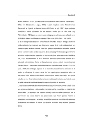 Capítulo 6
120
 Ben Abraham, 2002a). Son efectivos contra bacterias gram positivas (Lemay y col.,
2002; von Staszewski y Jagus, 2008) y gram negativas como Pseudomonas,
Salmonella y Yersinia y algunos hongos (Al-Zoreky y col., 1991). Los productos
MicrogardTM
fueron aprobados en los Estados Unidos por la Food and Drug
Administration (FDA) para su uso en queso cottage y se estima que son utilizado en el
30% de los quesos producidos en ese país (Dave y col., 2003; Sani y col., 2005).
El té es la segunda bebida más consumida en el mundo, después del agua. Estudios
epidemiológicos han mostrado que el consumo regular de té verde está asociado con
beneficios para la salud humana, como por ejemplo la prevención de varios tipos de
cáncer y enfermedades cardiovasculares. Estos efectos protectores son generalmente
atribuidos a los polifenoles presentes en el té, en particular a las catequinas (Scalbert y
col., 2005). Paralelamente, el té ha mostrado resultados alentadores respecto a su
actividad antimicrobiana frente a Staphylococcus aureus, Listeria monocytogenes,
Escherichia coli y Salmonella enteriditis entre otros (Hamilton-Miller  Shah, 2000, Kim
y col., 2004). Sin embargo, a pesar de la creciente utilización de los extractos de té
verde en alimentos, la mayor parte de los experimentos reportados sobre su
efectividad como antimicrobiano fueron realizados en medios de cultivo. Muy pocos
estudios se han desarrollado directamente con matrices alimentarias, por lo tanto poco
se sabe acerca de sus interacciones con los componentes de la misma.
La aplicación combinada de diferentes factores de preservación permite utilizar cada
uno en concentraciones o intensidades menores que las requeridas en tratamientos
individuales. La tecnología de barrera (hurdle) ilustra el efecto producido por la
combinación de varios factores de preservación que hacen posible mejorar la
estabilidad microbiológica y la calidad sensorial y nutricional, como también aspectos
económicos del alimento al utilizar los recursos en forma más eficiente (Leistner,
2000).
 
