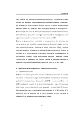 Capítulo 6
121
Cabe destacar que algunos microorganismos patógenos y contaminantes pueden
volverse más resistentes o más virulentos bajo condiciones de estrés. Sin embargo,
les resultará más difícil sobrellevar el estrés impuesto si reciben simultáneamente
diferentes factores que produzcan daños en múltiples blancos del microorganismo.
Esta exposición simultánea de distintos tipos de estrés requerirá distintos mecanismos
de resistencia que consumirán la energía celular, llevando al microorganismo a un
agotamiento metabólico con consecuencias letales (Leistner, 2000).
Durante el procesamiento, preservación y almacenamiento de alimentos, los
microorganismos son sometidos a varias condiciones de estrés inducidas por frío,
calor, concentración salina ó presencia de ácidos, entre otros. Debido a esto es
importante estudiar si los tratamientos aplicados en las materias primas afectarán la
respuesta de los microorganismos contaminantes, frente a los estreses asociados al
procesamiento posterior. Estos conocimientos permitirán desarrollar nuevas
combinaciones de tratamientos que permitan controlar el crecimiento bacteriano y
garantizar la seguridad de los alimentos (Faleiro y col., 2003, Lin  Chou, 2004).
2. Estabilización del suero líquido con antimicrobianos naturales
2.1. Tratamientos con nisina
Dadas las interacciones que la nisina presenta con distintos componentes de la matriz
alimentaria, es importante investigar la efectividad de la misma en cada alimento en
particular. Con este objetivo von Staszewski y col. (2006) y posteriormente Gallo y col.
(2007) estudiaron la influencia de la concentración de sólidos y el pH en la respuesta
de L. innocua frente al tratamiento de nisina (preparado a partir de Nisaplin®, Danisco,
Copenahagen, Denmark) en suero líquido (preparado a partir de WPC34, Williner S.A).
Observaron que la efectividad de la nisina disminuye conforme aumenta la
concentración de sólidos del suero de 8% a 24% (Figura 1).
 
