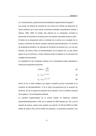 Capítulo 1
8
2.2. Caracterización y aplicaciones del biocatalizador E-galactosidasa–Eupergit C
Las causas de pérdida de actividad de una enzima son difíciles de determinar en
forma individual, por lo que resulta conveniente evaluarlas conjuntamente (Henley y
Sadana, 1986; 1989). El modelo más utilizado por su simplicidad, considera la
disminución de actividad en el tiempo como una reacción irreversible de primer orden.
El efecto de la temperatura sobre la actividad de la enzima es el resultado de un
proceso combinado de efectos opuestos (activación-desnaturalización). Un aumento
de temperatura beneficia a la velocidad de formación de producto (k2), a la vez que
favorece, del mismo modo, la desnaturalización de la proteína (kd), ya que ambas
siguen la ley de Arrhenius, y tienen influencia sobre el equilibrio en la formación del
complejo enzima-sustrato.
La variabilidad de las constantes cinéticas con la temperatura puede expresarse a
través de las siguientes ecuaciones:
TR
H
(Km)ln
'
 (4)
TR/Ea
12
1
eA 
k (5)
TR/Ea
2
2
eA 
dk (6)
donde 'H es un factor entálpico que regula el equilibrio químico involucrado en la
constante de Michaelis-Menten, A es el factor pre-exponencial de la ecuación de
Arrhenius, Ea es la energía de activación de la reacción, R es la constante universal
de los gases y T es la temperatura absoluta.
La actividad E-galactosidasa de la enzima soluble se determina midiendo
espectrofotométricamente a 405 nm la cantidad de ONP liberado por 100 Pl de la
solución de enzima, usando como sustrato una solución 10 mM de ONPG en buffer
fosfato de sodio 0,1M a pH 6,0 (buffer de actividad) y a temperatura ambiente. Una
 