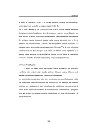 Capítulo 6
134
té verde, el tratamiento con H2O2, el cual es altamente oxidante, resulta inefectivo,
ejerciendo en este caso el té un efecto protector (Tabla 3).
Por lo tanto, Hernaez y col. (2007) concluyen que es posible obtener respuestas
sinérgicas mediante la aplicación de antimicrobianos naturales en combinación con
otros factores de estrés asociados al procesamiento y almacenamiento de alimentos.
Sin embargo, resulta importante evaluar cada sistema alimenticio con el fin de
optimizar las concentraciones a utilizar y estudiar posibles efectos protectores. La
utilización de los antimicrobianos naturales nisina, MicrogardTM
y té verde permitirían
conservar el suero de queso para que pueda ser utilizado como ingrediente y en
algunos casos aumentar la sensibilidad de Listeria innocua frente a tratamientos
posteriores aplicados durante la elaboración y conservación de alimentos.
4. Perspectivas futuras
El suero de queso líquido estabilizado puede representar una alternativa
económica a los concentrados y aislados proteicos del suero para su utilización en la
elaboración de alimentos existentes o en nuevas formulaciones.
Los antimicrobianos naturales, solos o en combinación con otros factores de estrés,
son promisorios para la conservación del suero líquido. Sin embargo, es necesario
continuar con investigaciones que intensifiquen los estudios de los mecanismos de
acción de los antimicrobianos frente a microorganismos contaminantes y patógenos
como así también los mecanismos de las interacciones con otros antimicrobianos y la
matriz alimentaria.
 