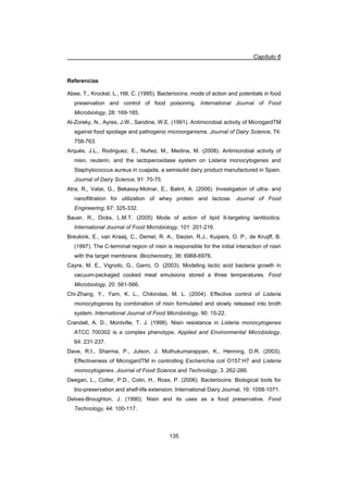 Capítulo 6
135
Referencias
Abee, T., Krockel, L., Hill, C. (1995). Bacteriocins: mode of action and potentials in food
preservation and control of food poisoning. International Journal of Food
Microbiology, 28: 169-185.
Al-Zoreky, N., Ayres, J.W., Sandine, W.E. (1991). Antimicrobial activity of MicrogardTM
against food spoilage and pathogenic microorganisms. Journal of Dairy Science, 74:
758-763.
Arqués, J.L., Rodriguez, E., Nuñez, M., Medina, M. (2008). Antimicrobial activity of
nisin, reuterin, and the lactoperoxidase system on Listeria monocytogenes and
Staphylococcus aureus in cuajada, a semisolid dairy product manufactured in Spain.
Journal of Dairy Science, 91: 70-75.
Atra, R., Vatai, G., Bekassy-Molnar, E., Balint, A. (2006). Investigation of ultra- and
nanofiltration for utilization of whey protein and lactose. Journal of Food
Engineering, 67: 325-332.
Bauer, R., Dicks, L.M.T. (2005) Mode of action of lipid II-targeting lantibiotics.
International Journal of Food Microbiology, 101: 201-216.
Breukink, E., van Kraaij, C., Demel, R. A., Siezen, R.J., Kuipers, O. P., de Kruijff, B.
(1997). The C-terminal region of nisin is responsible for the initial interaction of nisin
with the target membrane. Biochemistry, 36: 6968-6976.
Cayre, M. E., Vignolo, G., Garro, O. (2003). Modeling lactic acid bacteria growth in
vacuum-packaged cooked meat emulsions stored a three temperatures. Food
Microbiology, 20: 561-566.
Chi-Zhang, Y., Yam, K. L., Chikindas, M. L. (2004). Effective control of Listeria
monocytogenes by combination of nisin formulated and slowly released into broth
system. International Journal of Food Microbiology, 90: 15-22.
Crandall, A. D., Montville, T. J. (1998). Nisin resistance in Listeria monocytogenes
ATCC 700302 is a complex phenotype. Applied and Environmental Microbiology,
64: 231-237.
Dave, R.I., Sharma, P., Julson, J. Muthukumarappan, K., Henning, D.R. (2003).
Effectiveness of MicrogardTM in controlling Escherichia coli O157:H7 and Listeria
monocytogenes. Journal of Food Science and Technology, 3: 262-266.
Deegan, L., Cotter, P.D., Colin, H., Ross, P. (2006). Bacteriocins: Biological tools for
bio-preservation and shelf-life extension. International Dairy Journal, 16: 1058-1071.
Delves-Broughton, J. (1990). Nisin and its uses as a food preservative. Food
Technology, 44: 100-117.
 