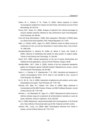Capítulo 6
136
Faleiro, M. L., Andrew, P. W., Power, D. (2003). Stress response of Listeria
monocytogenes isolated from cheese and other foods. International Journal of Food
Microbiology, 84: 207-216.
Ferruzi, M.G., Green, R.J. (2006). Analysis of catechins from milk-tea beverages by
enzyme assisted extraction followed by high performance liquid chromatography.
Food Chemistry, 99: 484-491.
Food and Drug Administration. (1998). Nisin preparation: Affirmation of GRAS status
as a direct human food ingredient. FDA, Federal Regulation, 53: 11247.
Gallo, L.I., Pilosof, A.M.R., Jagus, R.J. (2007). Effective control of Listeria innocua by
combination of nisin, ph and low temperature in liquid cheese whey. Food Control,
18: 1086-1092.
González-Martínez, C., Becerra, M., Cháfer, M., Albors, A. Carot, J.M., Chiralt, A.
(2002). Influence of substituting milk powder for whey powder on yoghurt quality.
Trends in Food Science and Technology, 13: 334-240.
Gould, G.W. (1996). Industry perspectives on the use of natural antimicrobials and
inhibitors for food applications. Journal of Food Protection, (Suppl.): 82-86.
Hamilton-Miller, J.M.T., Shah, S. (2000). Activity of the tea component epicatechin
gallate and analogues against methicillin-resistant Staphylococcus aureus. Journal
of Antimicrobial Chemoteraphy, 46: 847-863.
Harris, L. J., Fleming, H. P., Klaenhammer, T. R. (1991). Sensitivity and resistance of
Listeria monocytogenes ATCC 19115, Scott A, and UAL500 to nisin. Journal of
Food Protection, 54: 836-840,
He, Q., Shi, B., Yao, K. (2006). Interactions of gallotannins with proteins, amino acids,
phospholipids and sugars. Food Chemistry, 95: 1178-1182.
Henning, D.R., Baer, R.J., Hassan, A.N., Dave, R. (2006). Major Advances in
Concentrated and Dry Milk Products, Cheese, and Milk Fat-Based Spreads. Journal
of Dairy Science, 89: 1179-1188.
Hernaez, L., von Staszewski, M., Jagus, R. J. (2007). Respuesta de Listeria innocua a
distintos estreses luego de la aplicación de antimicrobianos naturales en suero de
queso. Alimentos, Ciencia e Ingeniería, 16 (3): 222-224.
Hill, C. (1998). Bacteriocins: natural antimicrobials from microorganisms. In G.W.Gould
(ed.). New methods of food preservation (pp.22-39). Chapman and Hall, London.
Johnson, M.E., Lucey, J.A. (2006). Major Technological Advances and Trends in
cheese. Journal of Dairy Science, 89: 1174-1178.
 