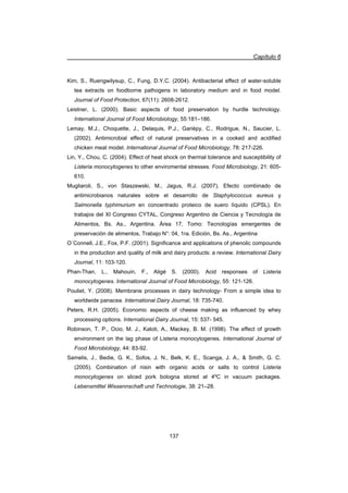 Capítulo 6
137
Kim, S., Ruengwilysup, C., Fung, D.Y.C. (2004). Antibacterial effect of water-soluble
tea extracts on foodborne pathogens in laboratory medium and in food model.
Journal of Food Protection, 67(11): 2608-2612.
Leistner, L. (2000). Basic aspects of food preservation by hurdle technology.
International Journal of Food Microbiology, 55:181–186.
Lemay, M.J., Choquette, J., Delaquis, P.J., Garièpy, C., Rodrigue, N., Saucier, L.
(2002). Antimicrobial effect of natural preservatives in a cooked and acidified
chicken meat model. International Journal of Food Microbiology, 78: 217-226.
Lin, Y., Chou, C. (2004). Effect of heat shock on thermal tolerance and susceptibility of
Listeria monocytogenes to other enviromental stresses. Food Microbiology, 21: 605-
610.
Mugliaroli, S., von Staszewski, M., Jagus, R.J. (2007). Efecto combinado de
antimicrobianos naturales sobre el desarrollo de Staphylococcus aureus y
Salmonella typhimurium en concentrado proteico de suero líquido (CPSL). En
trabajos del XI Congreso CYTAL, Congreso Argentino de Ciencia y Tecnología de
Alimentos, Bs. As., Argentina. Área 17, Tomo: Tecnologías emergentes de
preservación de alimentos, Trabajo N°: 04, 1ra. Edición, Bs. As., Argentina
O´Connell, J.E., Fox, P.F. (2001). Significance and applications of phenolic compounds
in the production and quality of milk and dairy products: a review. International Dairy
Journal, 11: 103-120.
Phan-Than, L., Mahouin, F., Aligé S. (2000). Acid responses of Listeria
monocytogenes. International Journal of Food Microbiology, 55: 121-126.
Pouliet, Y. (2008). Membrane processes in dairy technology- From a simple idea to
worldwide panacea. International Dairy Journal, 18: 735-740.
Peters, R.H. (2005). Economic aspects of cheese making as influenced by whey
processing options. International Dairy Journal, 15: 537- 545.
Robinson, T. P., Ocio, M. J., Kaloti, A., Mackey, B. M. (1998). The effect of growth
environment on the lag phase of Listeria monocytogenes. International Journal of
Food Microbiology, 44: 83-92.
Samelis, J., Bedie, G. K., Sofos, J. N., Belk, K. E., Scanga, J. A.,  Smith, G. C.
(2005). Combination of nisin with organic acids or salts to control Listeria
monocytogenes on sliced pork bologna stored at 4ºC in vacuum packages.
Lebensmittel Wissennschaft und Technologie, 38: 21–28.
 