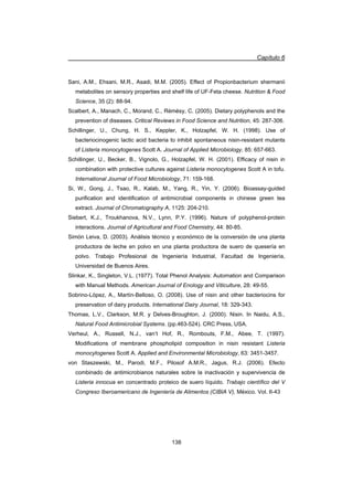 Capítulo 6
138
Sani, A.M., Ehsani, M.R., Asadi, M.M. (2005). Effect of Propionbacterium shermanii
metabolites on sensory properties and shelf life of UF-Feta cheese. Nutrition  Food
Science, 35 (2): 88-94.
Scalbert, A., Manach, C., Morand, C., Rémésy, C. (2005). Dietary polyphenols and the
prevention of diseases. Critical Reviews in Food Science and Nutrition, 45: 287-306.
Schillinger, U., Chung, H. S., Keppler, K., Holzapfel, W. H. (1998). Use of
bacteriocinogenic lactic acid bacteria to inhibit spontaneous nisin-resistant mutants
of Listeria monocytogenes Scott A. Journal of Applied Microbiology, 85: 657-663.
Schillinger, U., Becker, B., Vignolo, G., Holzapfel, W. H. (2001). Efficacy of nisin in
combination with protective cultures against Listeria monocytogenes Scott A in tofu.
International Journal of Food Microbiology, 71: 159-168.
Si, W., Gong, J., Tsao, R., Kalab, M., Yang, R., Yin, Y. (2006). Bioassay-guided
purification and identification of antimicrobial components in chinese green tea
extract. Journal of Chromatography A, 1125: 204-210.
Siebert, K.J., Troukhanova, N.V., Lynn, P.Y. (1996). Nature of polyphenol-protein
interactions. Journal of Agricultural and Food Chemistry, 44: 80-85.
Simón Leiva, D. (2003). Análisis técnico y económico de la conversión de una planta
productora de leche en polvo en una planta productora de suero de quesería en
polvo. Trabajo Profesional de Ingeniería Industrial, Facultad de Ingeniería,
Universidad de Buenos Aires.
Slinkar, K., Singleton, V.L. (1977). Total Phenol Analysis: Automation and Comparison
with Manual Methods. American Journal of Enology and Viticulture, 28: 49-55.
Sobrino-López, A., Martín-Belloso, O. (2008). Use of nisin and other bacteriocins for
preservation of dairy products. International Dairy Journal, 18: 329-343.
Thomas, L.V., Clarkson, M.R. y Delves-Broughton, J. (2000). Nisin. In Naidu, A.S.,
Natural Food Antimicrobial Systems. (pp.463-524). CRC Press, USA.
Verheul, A., Russell, N.J., van‘t Hof, R., Rombouts, F.M., Abee, T. (1997).
Modifications of membrane phospholipid composition in nisin resistant Listeria
monocytogenes Scott A. Applied and Environmental Microbiology, 63: 3451-3457.
von Staszewski, M., Parodi, M.F., Pilosof A.M.R., Jagus, R.J. (2006). Efecto
combinado de antimicrobianos naturales sobre la inactivación y supervivencia de
Listeria innocua en concentrado proteico de suero líquido. Trabajo científico del V
Congreso Iberoamericano de Ingeniería de Alimentos (CIBIA V), México. Vol. II-43
 