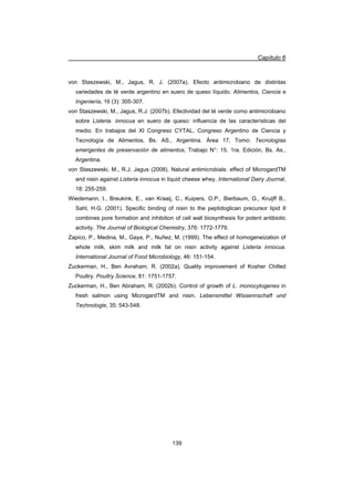 Capítulo 6
139
von Staszewski, M., Jagus, R. J. (2007a). Efecto antimicrobiano de distintas
variedades de té verde argentino en suero de queso líquido. Alimentos, Ciencia e
Ingeniería, 16 (3): 305-307.
von Staszewski, M., Jagus, R.J. (2007b). Efectividad del té verde como antimicrobiano
sobre Listeria. innocua en suero de queso: influencia de las características del
medio. En trabajos del XI Congreso CYTAL, Congreso Argentino de Ciencia y
Tecnología de Alimentos, Bs. AS., Argentina. Área 17, Tomo: Tecnologías
emergentes de preservación de alimentos, Trabajo N°: 15, 1ra. Edición, Bs. As.,
Argentina.
von Staszewski, M., R.J. Jagus (2008). Natural antimicrobials: effect of MicrogardTM
and nisin against Listeria innocua in liquid cheese whey. International Dairy Journal,
18: 255-259.
Wiedemann, I., Breukink, E., van Kraaij, C., Kuipers, O.P., Bierbaum, G., Kruijff B.,
Sahl, H.G. (2001). Specific binding of nisin to the peptidoglican precursor lipid II
combines pore formation and inhibition of cell wall biosynthesis for potent antibiotic
activity. The Journal of Biological Chemistry, 376: 1772-1779.
Zapico, P., Medina, M., Gaya, P., Nuñez, M. (1999). The effect of homogeneization of
whole milk, skim milk and milk fat on nisin activity against Listeria innocua.
International Journal of Food Microbiology, 46: 151-154.
Zuckerman, H., Ben Avraham, R. (2002a). Quality improvement of Kosher Chilled
Poultry. Poultry Science, 81: 1751-1757.
Zuckerman, H., Ben Abraham, R. (2002b). Control of growth of L. monocytogenes in
fresh salmon using MicrogardTM and nisin. Lebensmittel Wissennschaft und
Technologie, 35: 543-548.
 