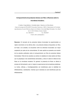 Capítulo7
141
Enriquecimiento de productos lácteos con fibra: influencia sobre la
microbiota iniciadora.
E. Sendra, E. SayasͲBarberá, J. FernándezͲLópez, C. Navarro y J.A. PérezͲAlvarez
Grupo de Investigación IPOA (REVIV-Generalitat Valenciana y UMH-1). Departamento de Tecnología
Agroalimentaria, Escuela Politécnica Superior de Orihuela, Universidad Miguel Hernández, Ctra. Beniel
km 3.2, 03312 Orihuela, Alicante, España.
Tel.: 966749735 Fax: 966749677
E-mail: esther.sendra@umh.es
Resumen. El mercado de los productos lácteos funcionales ha experimentado un
rápido crecimiento en los últimos años. Los productos lácteos enriquecidos con fibra,
de frutas o de cereales, se encuentran entre los alimentos funcionales con mayor
aceptación por parte de los consumidores. En este capítulo se presenta una revisión
de los estudios publicados sobre el enriquecimiento con fibra de productos lácteos
fermentados. Parte de los estudios se centran en establecer la dosis óptima de fibras
que no perjudique a las características sensoriales, y otros en valorar el efecto de las
fibras en la microbiota iniciadora. En general, la presencia de fibras no afecta al
proceso de fermentación, pero sí mejora la supervivencia de las bacterias probióticas.
La inulina, rafinosa, y fructoligosacáridos son beneficiosos para la viabilidad de
bifidobacterias y lactobacilos; mientras que la lactulosa es solo beneficiosa para las
bifidobacterias.
 