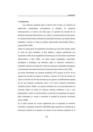 Capítulo7
142
1. Introducción
Las evidencias científicas sobre la relación entre la dieta y la incidencia de
determinada enfermedades, principalmente la obesidad, los problemas
cardiovasculares y el cáncer, han dado lugar a la aparición del mercado de los
alimentos funcionales (Pérez-Alvarez y col., 2003). La industria láctea ha sido pionera,
en incorporar determinados nutrientes y/o compuestos bioactivos, que ofrecen efectos
saludables y reducen el riesgo de padecer determinadas enfermedades (Recio y
López-Fandiño, 2005).
Existe una amplia gama de ingredientes funcionales pero entre ellos destaca, desde
un punto de vista cuantitativo, la fibra dietética y algunos polisacáridos que
representan el 50% de los ingredientes funcionales que se comercializan actualmente
(Saura–Calixto y Goñi, 2005). Las fibras poseen propiedades nutricionales,
tecnológicas y fisiológicas muy diferentes, según su estructura, composición y
solubilidad, aspectos que determinan costes de producción, propiedades tecnológicas
y características sensoriales del producto enriquecido (Saura-Calixto y Goñi, 2005).
Las leches fermentadas con bacterias probióticas (LFP) suponen el 43.7% de los
ingresos del mercado de yogures en España, y suponen el 31.2% del volumen de
ventas. El mercado de LFP está dominado por los yogures con bifidobacterias seguido
por los que contienen Lactobacillus casei, y con menor incidencia Lactobacillus
acidophilus (Durán, 2006a). Los yogures simbióticos son una nueva generación de
productos lácteos en donde se combinan bacterias probióticas y uno o más
oligosacáridos o fibras. La industria láctea, en particular los productores de yogures,
están interesados en innovar y diversificar la variedad de productos funcionales
(Durán, 2006b),
En la Unión Europea las nuevas regulaciones para el etiquetado de alimentos
funcionales y etiquetado nutricional (1924/2006) exigen garantizar la veracidad de la
información indicada en la etiqueta. Los efectos de las bacterias probióticas en el
 