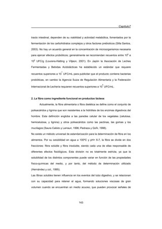 Capítulo7
143
tracto intestinal, dependen de su viabilidad y actividad metabólica, fomentados por la
fermentación de los carbohidratos complejos y otros factores prebioticos (Silla Santos,
2003). No hay un acuerdo general en la concentración de microorganismos necesaria
para ejercer efectos probióticos; generalmente se recomiendan recuentos entre 106
a
108
UFC/g (Lourens-Hatting y Viljeon, 2001). En Japón la Asociación de Leches
Fermentadas y Bebidas Acidolácticas ha establecido un estándar que requiere
recuentos superiores a 10
7
UFC/mL para publicitar que el producto contiene bacterias
probióticas, en cambio la Agencia Suiza de Regulación Alimentaria y la Federación
Internacional de Lechería requieren recuentos superiores a 10
6
UFC/mL.
2. La fibra como ingrediente funcional en productos lácteos
Actualmente, la fibra alimentaria o fibra dietética se define como el conjunto de
polisacáridos y lignina que son resistentes a la hidrólisis de los enzimas digestivos del
hombre. Esta definición engloba a las paredes celular de los vegetales (celulosa,
hemicelulosa, y lignina) y otros polisacáridos como las pectinas, las gomas y los
mucílagos (Saura Calixto y Larrauri, 1996; Pedraza y Goñi, 1998).
No existe un método universal de estandarización para la determinación de fibra en los
alimentos. Por su solubilidad en agua a 100ºC y pH= 6-7, la fibra se divide en dos
fracciones: fibra soluble y fibra insoluble, siendo cada una de ellas responsable de
diferentes efectos fisiológicos. Esta división no es totalmente estricta, ya que la
solubilidad de los distintos componentes puede variar en función de las propiedades
físico-químicas del medio, y por tanto, del método de determinación utilizado
(Hernández y col., 1995).
Las fibras solubles tienen influencia en los eventos del tubo digestivo, y se relacionan
con su capacidad para retener el agua, formando soluciones viscosas de gran
volumen cuando se encuentran en medio acuoso, que pueden provocar señales de
 