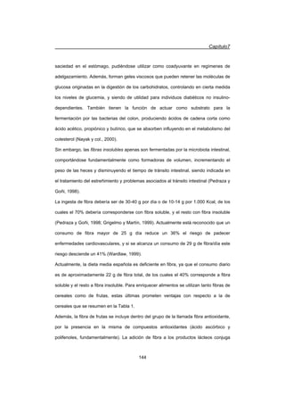 Capítulo7
144
saciedad en el estómago, pudiéndose utilizar como coadyuvante en regímenes de
adelgazamiento. Además, forman geles viscosos que pueden retener las moléculas de
glucosa originadas en la digestión de los carbohidratos, controlando en cierta medida
los niveles de glucemia, y siendo de utilidad para individuos diabéticos no insulino-
dependientes. También tienen la función de actuar como substrato para la
fermentación por las bacterias del colon, produciendo ácidos de cadena corta como
ácido acético, propiónico y butírico, que se absorben influyendo en el metabolismo del
colesterol (Nayak y col., 2000).
Sin embargo, las fibras insolubles apenas son fermentadas por la microbiota intestinal,
comportándose fundamentalmente como formadoras de volumen, incrementando el
peso de las heces y disminuyendo el tiempo de tránsito intestinal, siendo indicada en
el tratamiento del estreñimiento y problemas asociados al tránsito intestinal (Pedraza y
Goñi, 1998).
La ingesta de fibra debería ser de 30-40 g por día o de 10-14 g por 1.000 Kcal, de los
cuales el 70% debería corresponderse con fibra soluble, y el resto con fibra insoluble
(Pedraza y Goñi, 1998; Grigelmo y Martín, 1999). Actualmente está reconocido que un
consumo de fibra mayor de 25 g día reduce un 36% el riesgo de padecer
enfermedades cardiovasculares, y si se alcanza un consumo de 29 g de fibra/día este
riesgo desciende un 41% (Wardlaw, 1999).
Actualmente, la dieta media española es deficiente en fibra, ya que el consumo diario
es de aproximadamente 22 g de fibra total, de los cuales el 40% corresponde a fibra
soluble y el resto a fibra insoluble. Para enriquecer alimentos se utilizan tanto fibras de
cereales como de frutas, estas últimas prometen ventajas con respecto a la de
cereales que se resumen en la Tabla 1.
Además, la fibra de frutas se incluye dentro del grupo de la llamada fibra antioxidante,
por la presencia en la misma de compuestos antioxidantes (ácido ascórbico y
polifenoles, fundamentalmente). La adición de fibra a los productos lácteos conjuga
 