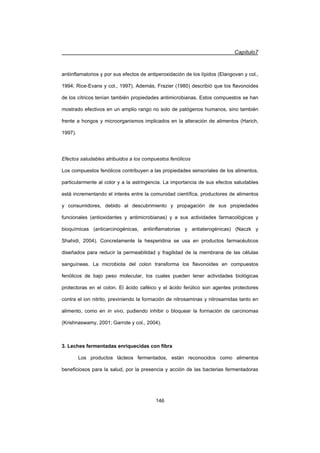 Capítulo7
146
antiinflamatorios y por sus efectos de antiperoxidación de los lípidos (Elangovan y col.,
1994; Rice-Evans y col., 1997). Además, Frazier (1980) describió que los flavonoides
de los cítricos tenían también propiedades antimicrobianas. Estos compuestos se han
mostrado efectivos en un amplio rango no solo de patógenos humanos, sino también
frente a hongos y microorganismos implicados en la alteración de alimentos (Harich,
1997).
Efectos saludables atribuidos a los compuestos fenólicos
Los compuestos fenólicos contribuyen a las propiedades sensoriales de los alimentos,
particularmente al color y a la astringencia. La importancia de sus efectos saludables
está incrementando el interés entre la comunidad científica, productores de alimentos
y consumidores, debido al descubrimiento y propagación de sus propiedades
funcionales (antioxidantes y antimicrobianas) y a sus actividades farmacológicas y
bioquímicas (anticarcinogénicas, antiinflamatorias y antiaterogénicas) (Naczk y
Shahidi, 2004). Concretamente la hesperidina se usa en productos farmacéuticos
diseñados para reducir la permeabilidad y fragilidad de la membrana de las células
sanguíneas. La microbiota del colon transforma los flavonoides en compuestos
fenólicos de bajo peso molecular, los cuales pueden tener actividades biológicas
protectoras en el colon. El ácido caféico y el ácido ferúlico son agentes protectores
contra el ion nitrito, previniendo la formación de nitrosaminas y nitrosamidas tanto en
alimento, como en in vivo, pudiendo inhibir o bloquear la formación de carcinomas
(Krishnaswamy, 2001; Garrote y col., 2004).
3. Leches fermentadas enriquecidas con fibra
Los productos lácteos fermentados, están reconocidos como alimentos
beneficiosos para la salud, por la presencia y acción de las bacterias fermentadoras
 
