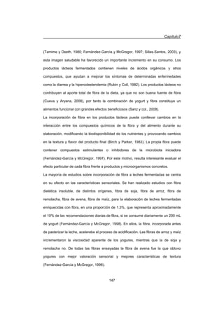 Capítulo7
147
(Tamime y Deeth, 1980; Fernández-García y McGregor, 1997; Sillas-Santos, 2003), y
esta imagen saludable ha favorecido un importante incremento en su consumo. Los
productos lácteos fermentados contienen niveles de ácidos orgánicos y otros
compuestos, que ayudan a mejorar los síntomas de determinadas enfermedades
como la diarrea y la hipercolesterolemia (Rubin y Coll, 1982). Los productos lácteos no
contribuyen al aporte total de fibra de la dieta, ya que no son buena fuente de fibra
(Cueva y Aryana, 2008), por tanto la combinación de yogurt y fibra constituye un
alimentos funcional con grandes efectos beneficiosos (Sanz y col., 2008).
La incorporación de fibra en los productos lácteos puede conllevar cambios en la
interacción entre los compuestos químicos de la fibra y del alimento durante su
elaboración, modificando la biodisponibilidad de los nutrientes y provocando cambios
en la textura y flavor del producto final (Birch y Parker, 1983). La propia fibra puede
contener compuestos estimulantes o inhibidores de la microbiota iniciadora
(Fernández-García y McGregor, 1997). Por este motivo, resulta interesante evaluar el
efecto particular de cada fibra frente a productos y microorganismos concretos.
La mayoría de estudios sobre incorporación de fibra a leches fermentadas se centra
en su efecto en las características sensoriales. Se han realizado estudios con fibra
dietética insoluble, de distintos orígenes, fibra de soja, fibra de arroz, fibra de
remolacha, fibra de avena, fibra de maíz, para la elaboración de leches fermentadas
enriquecidas con fibra, en una proporción de 1.3%, que representa aproximadamente
el 10% de las recomendaciones diarias de fibra, si se consume diariamente un 200 mL
de yogurt (Fernández-García y McGregor, 1998). En ellos, la fibra, incorporada antes
de pasterizar la leche, aceleraba el proceso de acidificación. Las fibras de arroz y maíz
incrementaron la viscosidad aparente de los yogures, mientras que la de soja y
remolacha no. De todas las fibras ensayadas la fibra de avena fue la que obtuvo
yogures con mejor valoración sensorial y mejores características de textura
(Fernández-García y McGregor, 1998).
 