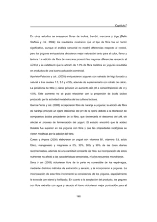 Capítulo7
148
En otros estudios se ensayaron fibras de inulina, bambú, manzana y trigo (Dello
Staffolo y col., 2004); los resultados mostraron que el tipo de fibra fue un factor
significativo, aunque el análisis sensorial no mostró diferencias respecto al control,
pero los yogures enriquecidos obtuvieron mejor valoración tanto para el color, flavor y
textura. La adición de fibra de manzana provocó las mayores diferencias respecto al
control y se estableció que la adición de 1.3% de fibra dietética en yogures resultaba
en productos de una buena aplicación comercial.
Aportela-Palacios y col., (2005) enriquecieron yogures con salvado de trigo tostado y
natural a tres niveles 1.5, 3.0 y 4.5%, además de suplementarlo con citrato de calcio.
La presencia de fibra y calcio provocó un aumento del pH a concentraciones de 3 y
4.5%. Este aumento no se pudo relacionar con la proporción de ácido láctico
producido por la actividad metabólica de los cultivos lácticos.
García-Pérez y col. (2006) incorporaron fibra de naranja a yogures; la adición de fibra
de naranja provocó un ligero descenso del pH de la leche debido a la liberación de
compuestos ácidos procedente de la fibra, que favorecería el descenso del pH, sin
afectar el proceso de fermentación del yogurt. El estudio encontró que la acidez
titulable fue superior en los yogures con fibra y que las propiedades reológicas se
vieron modificas por la adición del fibra.
Cueva y Aryana (2008) elaboraron un yogurt con vitamina B1, vitamina B3, acido
fólico, manganesio y magnesio a 0%, 30%, 60% y 90% de las dosis diarias
recomendadas, además de una cantidad constante de fibra. La incorporación de estos
nutrientes no afectó a las características sensoriales, ni a los recuentos microbianos.
Sanz y col (2008) obtuvieron fibra de la parte no comestible de los espárragos,
mediante distintos métodos de extracción y secado, y la incorporaron a yogures. La
incorporación de esta fibra incrementó la consistencia de los yogures, especialmente
la extraída con etanol y liofilizada. En cuanto a la aceptación del producto, los yogures
con fibra extraída con agua y secada al horno obtuvieron mejor puntuación para el
 