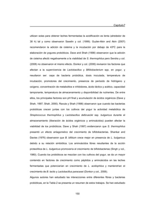 Capítulo7
150
utilizan solas para obtener leches fermentadas la acidificación es lenta (alrededor de
38 h) tal y como observaron Saxelin y col. (1999). Guzler-Akin and Akin (2007)
recomendaron la adición de cisteína y la incubación por debajo de 43ºC para la
elaboración de yogures probióticos. Dave and Shah (1998) observaron que la adición
de cisteína afectó negativamente a la viabilidad de S. thermophilus pero Sendra y col.
(2008) no observaron el mismo efecto. Donkor y col. (2006) revisaron los factores que
afectan a la supervivencia de Lactobacillus y Bifidobacterium spp. en yogur, y
resultaron ser: cepa de bacteria probiótica, dosis inoculada, temperatura de
incubación, promotores del crecimiento, presencia de peróxido de hidrógeno y
oxígeno, concentración de metabolitos e inhibidores, ácido láctico y acético, capacidad
tamponante, temperatura de almacenamiento y disponibilidad de nutrientes. De entre
ellos, los principales factores son pH final y acumulación de ácidos orgánicos (Dave y
Shah, 1997; Shah, 2000). Ravula y Shah (1998) observaron que cuando las bacterias
probióticas crecen juntas con los cultivos del yogur la actividad metabólica de
Streptococcus thermophilus y Lactobacillus delbrueckii ssp. bulgaricus durante el
almacenamiento (liberación de ácidos orgánicos y aminoácidos) pueden afectar la
viabilidad de los probióticos. Dave y Shah (1997) evidenciaron que S. thermophilus
presentó un efecto antagonistico del crecimiento de bifidobacterias. Shankar and
Davies (1976) observaron que B. bifidum crece mejor en presencia de L. bulgaricus
debido a su relación simbiótica. Los aminoácidos libres resultantes de la acción
proteolítica de L. bulgaricus promovería el crecimiento de bifidobacterias (Singh y col.,
1980). Cuando los probióticos se mezclan con los cultivos del yogur, se da un mayor
contenido en factores de crecimiento como péptidos y aminoácidos en las leches
fermentadas que potenciarían en crecimiento de L. acidophilus y mantendrían el
crecimiento de B. lactis y Lactobacillus paracasei (Donkor y col., 2006).
Algunos autores han estudiado las interacciones entre diferentes fibras y bacterias
probióticas, en la Tabla 2 se presenta un resumen de estos trabajos. Se han estudiado
 