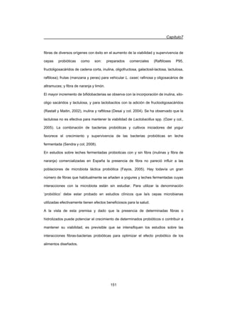 Capítulo7
151
fibras de diversos orígenes con éxito en el aumento de la viabilidad y supervivencia de
cepas probióticas como son: preparados comerciales (Raftiloses P95,
fructoligosacáridos de cadena corta, inulina, oligofructosa, galactosil-lactosa, lactulosa,
raftilosa); frutas (manzana y peras) para vehicular L. casei; rafinosa y oligosacários de
altramuces; y fibra de naranja y limón.
El mayor incremento de bifidobacterias se observa con la incorporación de inulina, xilo-
oligo sacáridos y lactulosa, y para lactobacilos con la adición de fructooligosacáridos
(Rastall y Maitin, 2002), inulina y raftilosa (Desai y col. 2004). Se ha observado que la
lactulosa no es efectiva para mantener la viabilidad de Lactobacillus spp. (Ozer y col.,
2005). La combinación de bacterias probióticas y cultivos iniciadores del yogur
favorece el crecimiento y supervivencia de las bacterias probióticas en leche
fermentada (Sendra y col, 2008).
En estudios sobre leches fermentadas probioticas con y sin fibra (inulinas y fibra de
naranja) comercializadas en España la presencia de fibra no pareció influir a las
poblaciones de microbiota láctica probiótica (Fayos, 2005). Hay todavía un gran
número de fibras que habitualmente se añaden a yogures y leches fermentadas cuyas
interacciones con la microbiota están sin estudiar. Para utilizar la denominación
‘probiótico’ debe estar probado en estudios clínicos que la/s cepas microbianas
utilizadas efectivamente tienen efectos beneficiosos para la salud.
A la vista de esta premisa y dado que la presencia de determinadas fibras o
hidrolizados puede potenciar el crecimiento de determinados probióticos o contribuir a
mantener su viabilidad, es previsible que se intensifiquen los estudios sobre las
interacciones fibras-bacterias probióticas para optimizar el efecto probiótico de los
alimentos diseñados.
 