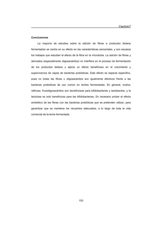 Capítulo7
153
Conclusiones
La mayoría de estudios sobre la adición de fibras a productos lácteos
fermentados se centra en su efecto en las características sensoriales, y son escasos
los trabajos que estudian el efecto de la fibra en la microbiota. La adición de fibras y
derivados (especialmente oligosacáridos) no interfiere en el proceso de fermentación
de los productos lácteos y ejerce un efecto beneficioso en el crecimiento y
supervivencia de cepas de bacterias probióticas. Este efecto es especie específico,
pues no todas las fibras u oligosacáridos son igualmente efectivos frente a las
bacterias probióticas de uso común en leches fermentadas. En general, inulina,
rafinosa, fructoligosacáridos son beneficiosas para bifidobacterias y lactobacilos, y la
lactulosa es solo beneficiosa para las bifidobacterias. Es necesario probar el efecto
simbiótico de las fibras con las bacterias probióticas que se pretenden utilizar, para
garantizar que se mantiene los recuentos adecuados, a lo largo de toda la vida
comercial de la leche fermentada.
 