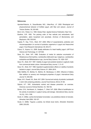 Capítulo7
154
Referencias
Aportela-Palacios, A., Sosa-Morales, M.E., Vélez-Ruiz, J.F. 2005. Rheological and
physicochemical behavior of fortified yogurt, with fiber and calcium. Journal of
Texture Studies, 36, 333-349.
Birch, G.G., Parker, K.J. 1983. Dietary Fiber. Applied Science Publication, New York.
Buettner, G.R. 1993. The pecking order of free radicals and antioxidants: lipid
peroxidation, alpha tocopherol and ascorbate. Archives of Biochemistry and
Biophysics, 300, 535-543.
Capela, P., Hay, T.K.C., Shah, N.P. 2006. Effect of cryoprotectants, prebiotics and
microencapsulation on survival of probiotics orgamisms in yogurt and freeze-dried
yogurt. Food Research International, 39, 203-211.
Cueva, O., Aryana, K.J. 2008. Quality attributes of a heart healthy yogurt. LWT-Food
Science and Technology, 41, 537-544.
Dave, R.I., Shah, N.P. 1996. Evaluation of media for selective enumeration of
Streptococcus thermophilus, Lactobacillus delbrueckii spp. bulgaricus, Lactobacillus
acidophilus and Bifidobacterium spp. Journal Dairy Science, 79, 1529–1537.
Dave, R.I., Shah, N.P. 1997. Viability of yogurt and probiotic bacteria in yoghurts made
from commercial starter culture. International Dairy Journal, 7, 31–41.
Dave, R.I., Shah, N.P. 1998. Ingredient supplementation effects on viability of probiotic
bacteria in yogurt. Journal Dairy Science, 81, 2804–2816.
Dello Staffolo, M., Bertola, N., Martino, M., Bevilacqua, A. 2004. Influence of dietary
fiber addition on sensory and rheological properties of yogurt. International Dairy
Journal 14, 263-268.
Desai, A.R., Powell, I.B., Shah, N.P. 2004. Survival and activity of probiotic Lactobacilli
in skim milk containing prebiotics. Journal Food Science, 69 (3), 57–60.
Diplock, A.T. 1991. Antioxidants nutrient and disease prevention: an overview.
American Journal of Clinical Nutrition. 53, 189-193.
Donkor, O.N., Henriksson, A., Vasiljevic, T., Shah, N.P. 2006. Effect of acidification on
the activity of probiotics in yoghurt during cold storage. International Dairy Journal,
16 (10), 1181–1189.
Durán, E. 2006a. Leches fermentadas funcionales. Los probióticos lideran el mercado.
Alimarket, Abril 2006, 120-127.
Durán, E. 2006b. Yogures y postres, los bífudis tocan techo. Alimarket, Diciembre
2006, 235-255.
 
