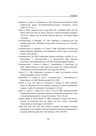 Capítulo7
155
Elangovan, V., Sekar, N., Govindasamy, S. 1994. Chemoprotective potential of dietary
bipoflavonoids against 20-methylcholanthrene-induced tumoringesis. Cancer
Letters. 87, 107-113.
Fayos, P. (2005). Interacción entre L casei CECT 475, L acidophilus CECT 903 y B.
bifidum CECT 870 y fibra de cítricos. Aplicación a leches fermentadas probióticas.
TFC-S-191. Trabajo Final de Carrera Ingeniero Agrónomo. Universidad Miguel
Hernández.
Fernández-García, E, McGregor, J.U. 1997. Fortification of sweetened plain with
insoluble dietary fiber. Zeitschrift fur Lebensmittel -Untersuchung und -Forschung,
204, 433-437.
Fernández-García, E., McGregor, J.U., Traylor, S. 1998. The Addition of Oat Fiber and
Natural Alternative Sweeteners in the Manufacture of Plain Yogurt. Journal Dairy
Science, 81(3), 655-663.
Fernández-Ginés, J.M. 2003. Carotenoides: Aspectos funcionales y nutritivos. En: J.A.
Pérez-Alvarez, J. Fernández-López y E. Sayas-Barberá (Eds), Alimentos
funcionales y Dieta Mediterránea (pp. 113-130). Universidad Miguel Hernández
Fernández-López, J., Sendra, E., Navarro, C., Sayas-Barberá, E., Pérez-López, J.A.
2009. Storage stability of a high dietary fibre powder from orange by-products.
International Journal Food Science and Technology (44, 748-756).
Frazier, S. F. 1980. Antimicrobial composition of matter from naturally occurring
flavonoid glycosides, US Pat. 4,238,483.
García-Pérez, F.J., Sendra, E., Lario, Y., Fernández-López, J., Sayas-Barberá, E.,
Pérez-Alvarez, J.A. 2006. Milchwissenschaft 61(1), 55-59.
Garrote, G., Cruz, J.M., Moure, A., Dominguez, H., Parajó, J.C. 2004. Antioxidant
activity of byproducts from the hydrolytic processing of selected lignocellulosic
materials. Trends in Food Science  Technology 15, 191-200.
Gokavi, S., Zhang, L., Huang, M.-K., Zhao, X., Guo, M. 2005. Oatbased symbiotic
beverage fermented by Lactobacillus plantarum, Lactobacillus paracasei ssp. casei,
and Lactobacillus acidophilus. Journal Food Science, 70 (4), 216–223.
Grigelmo Miguel, N., Martín Belloso, O. 1999. Comparison of dietary fibre from by-
products of processing fruits and greens and from cereals. Lebensmittel
Wissenschaft und Technologie. 32 (8), 503-508.
Guzler Akin, M.B., Akin, M.S. 2007. Effects of cysteine and different incubation
temperatures on the microflora, chemical composition and sensory characteristics of
bio-yogurt made from goat’s milk. Food Chemistry, 100 (2), 788–793.
 