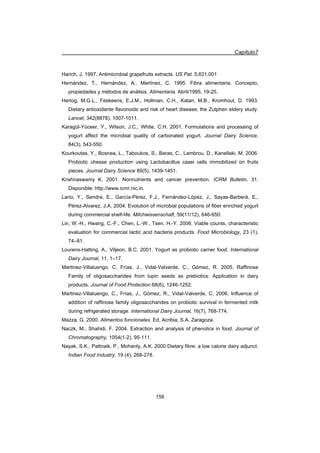 Capítulo7
156
Harich, J. 1997. Antimicrobial grapefruits extracts. US Pat. 5,631,001
Hernández, T., Hernández, A., Martínez, C. 1995. Fibra alimentaria. Concepto,
propiedades y métodos de análisis. Alimentaria. Abril/1995, 19-25.
Hertog, M.G.L., Feskeens, E.J.M., Hollman, C.H., Katan, M.B., Kromhout, D. 1993.
Dietary antioxidante flavonoids and risk of heart disease; the Zutphen eldery study.
Lancet, 342(8878), 1007-1011.
Karagül-Yüceer, Y., Wilson, J.C., White, C.H. 2001. Formulations and processing of
yogurt affect the microbial quality of carbonated yogurt. Journal Dairy Science,
84(3), 543-550.
Kourkoutas, Y., Bosnea, L., Taboukos, S., Baras, C., Lambrou, D., Kanellaki, M. 2006.
Probiotic chesse production using Lactobacillus casei cells immobilized on fruits
pieces. Journal Dairy Science 89(5), 1439-1451.
Krishnaswamy K. 2001. Nonnutrients and cancer prevention. ICRM Bulletin, 31.
Disponible: http://www.icmr.nic.in.
Lario, Y., Sendra, E., García-Pérez, F.J., Fernández-López, J., Sayas-Barberá, E.,
Pérez-Alvarez, J.A. 2004. Evolution of microbial populations of fiber enriched yogurt
during commercial shelf-life. Milchwissenschaft, 59(11/12), 646-650.
Lin, W.-H., Hwang, C.-F., Chen, L.-W., Tsen, H.-Y. 2006. Viable counts, characteristic
evaluation for commercial lactic acid bacteria products. Food Microbiology, 23 (1),
74–81.
Lourens-Hatting, A., Viljeon, B.C. 2001. Yogurt as probiotic carrier food. International
Dairy Journal, 11, 1–17.
Martinez-Villaluengo, C. Frías, J., Vidal-Valverde, C., Gómez, R. 2005. Raffinose
Family of oligosaccharides from lupin seeds as prebiotics: Application in dairy
products. Journal of Food Protection 68(6), 1246-1252.
Martinez-Villaluengo, C., Frías, J., Gómez, R., Vidal-Valverde, C. 2006. Influence of
addition of raffinose family oligosaccharides on probiotic survival in fermented milk
during refrigerated storage. International Dairy Journal, 16(7), 768-774.
Mazza, G. 2000. Alimentos funcionales. Ed. Acribia, S.A. Zaragoza.
Naczk, M., Shahidi, F. 2004. Extraction and analysis of phenolics in food. Journal of
Chromatography, 1054(1-2), 95-111.
Nayak, S.K., Pattnaik, P., Mohanty, A.K. 2000 Dietary fibre: a low calorie dairy adjunct.
Indian Food Industry, 19 (4), 268-278.
 