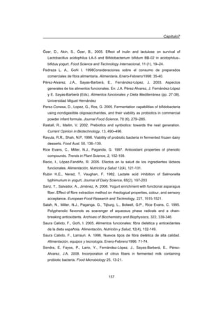 Capítulo7
157
Özer, D., Akin, S., Özer, B., 2005. Effect of inulin and lactulose on survival of
Lactobacillus acidophilus LA-5 and Bifidobacterium bifidum BB-02 in acidophilus–
bifidus yogurt. Food Science and Technology Internacional, 11 (1), 19–24.
Pedraza L. A., Goñi I. 1998Consideraciones sobre el consumo de preparados
comerciales de fibra alimentaria. Alimentaria, Enero-Febrero/1998: 35-40.
Pérez-Alvarez, J.A., Sayas-Barberá, E., Fernández-López, J. 2003. Aspectos
generales de los alimentos funcionales. En: J.A. Pérez-Alvarez, J. Fernández-López
y E. Sayas-Barberá (Eds), Alimentos funcionales y Dieta Mediterránea (pp. 27-38).
Universidad Miguel Hernández
Perez-Conesa, D., Lopez, G., Ros, G. 2005. Fermentation capabilities of bifidobacteria
using nondigestible oligosaccharides, and their viability as probiotics in commercial
powder infant formula. Journal Food Science, 70 (6), 279–285.
Rastall, R., Maitin, V. 2002. Prebiotics and synbiotics: towards the next generation.
Current Opinion in Biotechnology, 13, 490–496.
Ravula, R.R., Shah, N.P. 1998. Viability of probiotic bacteria in fermented frozen dairy
desserts. Food Aust. 50, 136–139.
Rice Evans, C., Miller, N.J., Paganda, G. 1997. Antioxidant properties of phenolic
compounds. Trends in Plant Science, 2, 152-159.
Recio, I., López-Fandiño, R. 2005. Efectos en la salud de los ingredientes lácteos
funcionales. Alimentación, Nutrición y Salud 12(4), 121-131.
Rubin H.E., Nerad, T. Vaughan, F. 1982. Lactate acid inhibition of Salmonella
typhimurium in yogurt. Journal of Dairy Science, 65(2), 197-203
Sanz, T., Salvador, A., Jiménez, A. 2008. Yogurt enrichment with functional asparagus
fiber. Effect of fibre extraction method on rheological properties, colour, and sensory
acceptance. European Food Research and Technology, 227, 1515-1521.
Salah, N., Miller, N.J., Paganga, G., Tijburg, L., Bolwell, G.P., Rice Evans, C. 1995.
Polyphenolic flavonols as scavenger of aqueosus phase radicals and a chain-
breaking antioxidants. Archives of Biochemistry and Biophysiscs, 322, 339-346.
Saura Calixto, F., Goñi, I. 2005. Alimentos funcionales: fibra dietética y antioxidantes
de la dieta española. Alimentación, Nutrición y Salud, 12(4), 132-149.
Saura Calixto, F., Larrauri. A. 1996. Nuevos tipos de fibra dietética de alta calidad.
Alimentación, equipos y tecnología. Enero-Febrero/1996: 71-74.
Sendra, E, Fayos, P., Lario, Y., Fernández-López, J., Sayas-Barberá, E., Pérez-
Alvarez, J.A. 2008. Incorporation of citrus fibers in fermented milk containing
probiotic bacteria. Food Microbiology 25, 13-21.
 