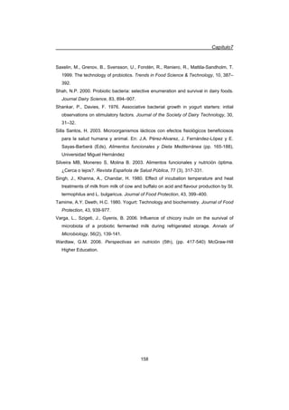 Capítulo7
158
Saxelin, M., Grenov, B., Svensson, U., Fondén, R., Reniero, R., Mattila-Sandholm, T.
1999. The technology of probiotics. Trends in Food Science  Technology, 10, 387–
392.
Shah, N.P. 2000. Probiotic bacteria: selective enumeration and survival in dairy foods.
Journal Dairy Science, 83, 894–907.
Shankar, P., Davies, F. 1976. Associative bacterial growth in yogurt starters: initial
observations on stimulatory factors. Journal of the Society of Dairy Technology, 30,
31–32.
Silla Santos, H. 2003. Microorganismos lácticos con efectos fisiológicos beneficiosos
para la salud humana y animal. En: J.A. Pérez-Alvarez, J. Fernández-López y E.
Sayas-Barberá (Eds), Alimentos funcionales y Dieta Mediterránea (pp. 165-188),
Universidad Miguel Hernández
Silveira MB, Monereo S, Molina B. 2003. Alimentos funcionales y nutrición óptima.
¿Cerca o lejos?. Revista Española de Salud Pública, 77 (3), 317-331.
Singh, J., Khanna, A., Chandar, H. 1980. Effect of incubation temperature and heat
treatments of milk from milk of cow and buffalo on acid and flavour production by St.
termophilus and L. bulgaricus. Journal of Food Protection, 43, 399–400.
Tamime, A.Y. Deeth, H.C. 1980. Yogurt: Technology and biochemistry. Journal of Food
Protection, 43, 939-977.
Varga, L., Szigeti, J., Gyenis, B. 2006. Influence of chicory inulin on the survival of
microbiota of a probiotic fermented milk during refrigerated storage. Annals of
Microbiology, 56(2), 139-141.
Wardlaw, G.M. 2006. Perspectivas en nutrición (5th), (pp. 417-540) McGraw-Hill
Higher Education.
 