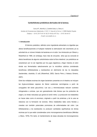 Capítulo 8
159
Carbohidratos prebióticos derivados de la lactosa.
Corzo, N*., Montilla, A., CardelleͲCobas, A., Olano, A.
Instituto de Fermentaciones Industriales, C.S.I.C. C/ Juan de la Cierva, 3; 28006 Madrid, España
Teléfono: + 34 91 258 74 85 /91 562 29 00 Ext 307 Fax: + 34 91 564 48 53
E-mail: ncorzo@ifi.csic.es
1. Introducción
El término prebiótico, definido como ingrediente alimentario no digerible que
afecta beneficiosamente al huésped mediante la estimulación del crecimiento y/o la
actividad de un número limitado de bacterias en el colón, fue introducido por Gibson y
Roberfroid en 1995, sin embargo, hace más de cincuenta años que es conocido el
efecto beneficioso de algunos carbohidratos sobre la flora intestinal. Los prebióticos se
caracterizan por no ser digeridos por los jugos digestivos y llegar intactos al colon
donde son fermentados selectivamente por la microflora colónica considerada
beneficiosa (bifidobacterias y lactobacilos) en detrimento de las no deseables
(bacteroides, clostridia, E coli) (Roberfroid, 2003; García Peris y Velasco Gimeno,
2007).
Entre las múltiples enzimas de origen bacteriano presentes en el intestino se incluyen
las ȕ-glucuronidasas capaces de liberar sustancias carcinógenas a partir de
conjugados del ácido glucurónico. Las azo y nitrorreductasas reducen sustratos
nitrogenados a aminas, que son generalmente más tóxicas que los productos de
origen y la nitrato reductasa que genera el anión nitrito. La producción de metabolitos
en heces tales como el amoniaco, originado a partir de proteínas y de la urea se
relaciona con la formación de tumores. Otros metabolitos tales como fenoles y
cresoles son también potenciales promotores de enfermedades del colon. Las
bifidobacterias y los lactobacilos no producen cantidades significativas de dichas
enzimas por lo que están consideradas como microorganismos beneficiosos (Méndez
y Olano, 1979). Por tanto, el mantenimiento de tasas elevadas de microorganismos
 