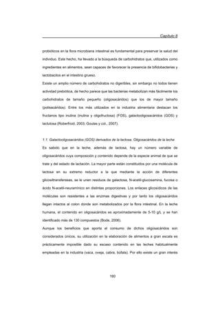 Capítulo 8
160
probióticos en la flora microbiana intestinal es fundamental para preservar la salud del
individuo. Este hecho, ha llevado a la búsqueda de carbohidratos que, utilizados como
ingredientes en alimentos, sean capaces de favorecer la presencia de bifidobacterias y
lactobacilos en el intestino grueso.
Existe un amplio número de carbohidratos no digeribles, sin embargo no todos tienen
actividad prebiótica, de hecho parece que las bacterias metabolizan más fácilmente los
carbohidratos de tamaño pequeño (oligosacáridos) que los de mayor tamaño
(polisacáridos). Entre los más utilizados en la industria alimentaria destacan los
fructanos tipo inulina (inulina y oligofructosa) (FOS), galactooligosacáridos (GOS) y
lactulosa (Roberfroid, 2003; Goulas y col., 2007).
1.1. Galactooligosacáridos (GOS) derivados de la lactosa. Oligosacáridos de la leche
Es sabido que en la leche, además de lactosa, hay un número variable de
oligosacáridos cuya composición y contenido depende de la especie animal de que se
trate y del estado de lactación. La mayor parte están constituidos por una molécula de
lactosa en su extremo reductor a la que mediante la acción de diferentes
glicosiltransferasas, se le unen residuos de galactosa, N-acetil-glucosamina, fucosa o
ácido N-acetil-neuramínico en distintas proporciones. Los enlaces glicosídicos de las
moléculas son resistentes a las enzimas digestivas y por tanto los oligosacáridos
llegan intactos al colon donde son metabolizados por la flora intestinal. En la leche
humana, el contenido en oligosacáridos es aproximadamente de 5-10 g/L y se han
identificado más de 130 compuestos (Bode, 2006).
Aunque los beneficios que aporta el consumo de dichos oligosacáridos son
considerados únicos, su utilización en la elaboración de alimentos a gran escala es
prácticamente imposible dado su escaso contenido en las leches habitualmente
empleadas en la industria (vaca, oveja, cabra, búfala). Por ello existe un gran interés
 