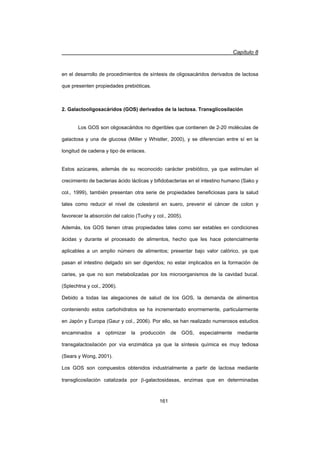 Capítulo 8
161
en el desarrollo de procedimientos de síntesis de oligosacáridos derivados de lactosa
que presenten propiedades prebióticas.
2. Galactooligosacáridos (GOS) derivados de la lactosa. Transglicosilación
Los GOS son oligosacáridos no digeribles que contienen de 2-20 moléculas de
galactosa y una de glucosa (Miller y Whistler, 2000), y se diferencian entre sí en la
longitud de cadena y tipo de enlaces.
Estos azúcares, además de su reconocido carácter prebiótico, ya que estimulan el
crecimiento de bacterias ácido lácticas y bifidobacterias en el intestino humano (Sako y
col., 1999), también presentan otra serie de propiedades beneficiosas para la salud
tales como reducir el nivel de colesterol en suero, prevenir el cáncer de colon y
favorecer la absorción del calcio (Tuohy y col., 2005).
Además, los GOS tienen otras propiedades tales como ser estables en condiciones
ácidas y durante el procesado de alimentos, hecho que les hace potencialmente
aplicables a un amplio número de alimentos; presentar bajo valor calórico, ya que
pasan el intestino delgado sin ser digeridos; no estar implicados en la formación de
caries, ya que no son metabolizadas por los microorganismos de la cavidad bucal.
(Splechtna y col., 2006).
Debido a todas las alegaciones de salud de los GOS, la demanda de alimentos
conteniendo estos carbohidratos se ha incrementado enormemente, particularmente
en Japón y Europa (Gaur y col., 2006). Por ello, se han realizado numerosos estudios
encaminados a optimizar la producción de GOS, especialmente mediante
transgalactosilación por vía enzimática ya que la síntesis química es muy tediosa
(Sears y Wong, 2001).
Los GOS son compuestos obtenidos industrialmente a partir de lactosa mediante
transglicosilación catalizada por E-galactosidasas, enzimas que en determinadas
 