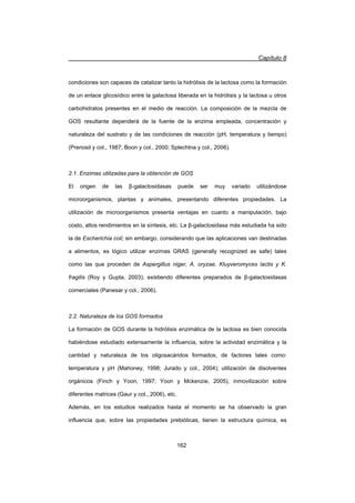 Capítulo 8
162
condiciones son capaces de catalizar tanto la hidrólisis de la lactosa como la formación
de un enlace glicosídico entre la galactosa liberada en la hidrólisis y la lactosa u otros
carbohidratos presentes en el medio de reacción. La composición de la mezcla de
GOS resultante dependerá de la fuente de la enzima empleada, concentración y
naturaleza del sustrato y de las condiciones de reacción (pH, temperatura y tiempo)
(Prenosil y col., 1987; Boon y col., 2000; Splechtna y col., 2006).
2.1. Enzimas utilizadas para la obtención de GOS
El origen de las ȕ-galactosidasas puede ser muy variado utilizándose
microorganismos, plantas y animales, presentando diferentes propiedades. La
utilización de microorganismos presenta ventajas en cuanto a manipulación, bajo
costo, altos rendimientos en la síntesis, etc. La ȕ-galactosidasa más estudiada ha sido
la de Escherichia coli; sin embargo, considerando que las aplicaciones van destinadas
a alimentos, es lógico utilizar enzimas GRAS (generally recognized as safe) tales
como las que proceden de Aspergillus niger, A. oryzae, Kluyveromyces lactis y K.
fragilis (Roy y Gupta, 2003); existiendo diferentes preparados de ȕ-galactosidasas
comerciales (Panesar y col., 2006).
2.2. Naturaleza de los GOS formados
La formación de GOS durante la hidrólisis enzimática de la lactosa es bien conocida
habiéndose estudiado extensamente la influencia, sobre la actividad enzimática y la
cantidad y naturaleza de los oligosacáridos formados, de factores tales como:
temperatura y pH (Mahoney, 1998; Jurado y col., 2004); utilización de disolventes
orgánicos (Finch y Yoon, 1997; Yoon y Mckenzie, 2005), inmovilización sobre
diferentes matrices (Gaur y col., 2006), etc.
Además, en los estudios realizados hasta el momento se ha observado la gran
influencia que, sobre las propiedades prebióticas, tienen la estructura química, es
 