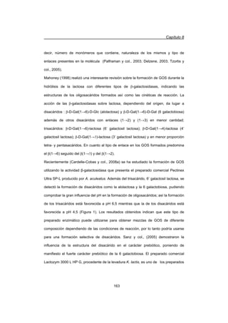 Capítulo 8
163
decir, número de monómeros que contiene, naturaleza de los mismos y tipo de
enlaces presentes en la molécula (Palframan y col., 2003; Delzene, 2003; Tzortis y
col., 2005).
Mahoney (1998) realizó una interesante revisión sobre la formación de GOS durante la
hidrólisis de la lactosa con diferentes tipos de E-galactosidasas, indicando las
estructuras de los oligosacáridos formados así como las cinéticas de reacción. La
acción de las ȕ-galactosidasas sobre lactosa, dependiendo del origen, da lugar a
disacáridos : ȕ-D-Gal(1ĺ6)-D-Glc (alolactosa) y ȕ-D-Gal(1ĺ6)-D-Gal (6 galactobiosa)
además de otros disacáridos con enlaces (1ĺ2) y (1ĺ3) en menor cantidad;
trisacáridos: ȕ-D-Gal(1ĺ6)-lactosa (6’ galactosil lactosa); ȕ-D-Gal(1ĺ4)-lactosa (4’
galactosil lactosa); ȕ-D-Gal(1ĺ3)-lactosa (3’ galactosil lactosa) y en menor proporción
tetra- y pentasacáridos. En cuanto al tipo de enlace en los GOS formados predomina
el ȕ(1ĺ6) seguido del ȕ(1ĺ3) y del ȕ(1ĺ2).
Recientemente (Cardelle-Cobas y col., 2008a) se ha estudiado la formación de GOS
utilizando la actividad ȕ-galactosidasa que presenta el preparado comercial Pectinex
Ultra SP-L producido por A. aculeatus. Además del trisacárido, 6’ galactosil lactosa, se
detectó la formación de disacáridos como la alolactosa y la 6 galactobiosa, pudiendo
comprobar la gran influencia del pH en la formación de oligosacáridos; así la formación
de los trisacáridos está favorecida a pH 6,5 mientras que la de los disacáridos está
favorecida a pH 4,5 (Figura 1). Los resultados obtenidos indican que este tipo de
preparado enzimático puede utilizarse para obtener mezclas de GOS de diferente
composición dependiendo de las condiciones de reacción, por lo tanto podría usarse
para una formación selectiva de disacáridos. Sanz y col., (2005) demostraron la
influencia de la estructura del disacárido en el carácter prebiótico, poniendo de
manifiesto el fuerte carácter prebiótico de la 6 galactobiosa. El preparado comercial
Lactozym 3000 L HP G, procedente de la levadura K. lactis, es uno de los preparados
 