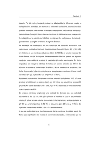Capítulo 1
11
soporte. Por tal motivo, buscando mejorar su adaptabilidad a diferentes escalas y
configuraciones de trabajo, sin disminuir su estabilidad operacional, se analizaron dos
posibles estrategias para emplear el derivado: entrampar las partículas del derivado E-
galactosidasa–Eupergit C dentro de una membrana de diálisis adecuada para permitir
la realización de la reacción de hidrólisis, o entrampar las partículas de derivados E-
galactosidasa–Eupergit C en esferas de alginato de calcio.
La estrategia del entrampado en una membrana se desarrolló encerrando una
determinada cantidad del derivado E-galactosidasa–Eupergit C (entre 9,0 y 14,0 UE)
en el interior de una membrana tubular de diálisis de 1000 Da de tamaño molecular de
corte nominal, la que se dispone convenientemente sobre las paletas del agitador
mecánico responsable de producir el mezclado del medio reaccionante. En dicho
dispositivo, se ensayó la hidrólisis de lactosa en sendas alícuotas de 300 ml de
solución de lactosa en buffer fosfato de sodio 0,1 M, de permeado de lactosuero y de
leche descremada, todas convenientemente ajustadas para mantener el tenor inicial
de lactosa (50 g/l), el pH en 6,0 y la temperatura en 50 °C.
Empleando una cantidad de derivado con una actividad equivalente a 10,0 UE para
producir la hidrólisis en un sistema batch con 300 ml de una solución de lactosa (50
g/l) en buffer fosfato de sodio 0,1M a pH 6,0 y a 50 ºC, al cabo de 20 horas se alcanzó
una conversión del 90%.
En ensayos similares, empleando una cantidad de derivado con una actividad
equivalente a 9,0 UE y 9,3 UE para producir la hidrólisis en 300 ml de permeado
diluido (5 g/l de lactosa) y leche descremada (5,1g/l de lactosa), ambos ajustados a
pH 6,0 y a una temperatura de 50 ºC, se obtuvieron para 20 horas y 14 horas de
operación conversiones del 88% y del 53%, respectivamente.
A su vez, pudo observarse que la presencia de la membrana de diálisis afectó de
forma poco significativa los niveles de conversión alcanzados, evidenciando que no
 