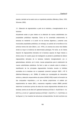 Capítulo 8
166
laxante y también se ha usado como un ingrediente prebiótico (Méndez y Olano, 1979;
Schuman, 2002).
3.1. Obtención de oligosacáridos a partir de la hidrólisis y transglicosilación de la
lactulosa
Actualmente existe un gran interés en la obtención de nuevos carbohidratos con
propiedades prebióticas mejoradas. Como se ha comentado anteriormente, la
lactulosa es resistente a la acción de las enzimas digestivas y presenta unas
reconocidas propiedades prebióticas, sin embargo, es sustrato de la microflora en los
primeros tramos del colon (Bown y col., 1974) y no alcanza las zonas más distales
donde es mayor la incidencia de determinadas patologías. Por tanto, es de interés
disponer de oligosacáridos derivados de la lactulosa capaces de llegar intactos a
dichas zonas. En nuestro grupo de investigación se planteó la posibilidad de obtener
oligosacáridos derivados de la lactulosa mediante transglicosilación con E-
galactosidasas, abriendo, por lo tanto, nuevas perspectivas para la elaboración de
nuevos carbohidratos prebióticos. Se llevó a cabo un estudio sobre la síntesis e
identificación de los principales oligosacáridos formados durante la hidrólisis
enzimática de la lactulosa con el preparado comercial Lactozym 3000 L HP G
(Martínez-Villaluenga y col., 2008b). El análisis por cromatografía de intercambio
aniónico y detección amperométrica de pulsos (HPAEC-PAD) mostró la formación de
dos compuestos mayoritarios y en las mismas proporciones, el análisis por
espectrometría de masas (EM) y resonancia magnética nuclear (RMN) permitió
determinar la estructura química de estos dos nuevos oligosacáridos derivados de la
lactulosa, siendo uno de ellos la 6’ galactosil lactulosa (E-D-Gal (1ĺ6)-ȕ-D-Gal (1ĺ4)-
ȕ-D-Fru) y el otro la 1 galactosil lactulosa (E-D-Gal(1ĺ4)-ȕ-D-Fru (1ĺ1)-ȕ-D-Gal), en
las figuras 2 y 3 se muestran las estructuras correspondientes. Ha sido la primera vez
 