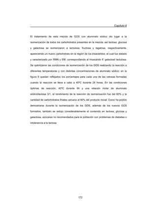 Capítulo 8
172
El tratamiento de esta mezcla de GOS con aluminato sódico dio lugar a la
isomerización de todos los carbohidratos presentes en la mezcla, así lactosa, glucosa
y galactosa se isomerizaron a lactulosa, fructosa y tagatosa, respectivamente,
apareciendo un nuevo carbohidrato en la región de los trisacáridos, el cual fue aislado
y caracterizado por RMN y EM, correspondiendo al trisacárido 6’ galactosil lactulosa.
Se optimizaron las condiciones de isomerización de los GOS realizando la reacción a
diferentes temperaturas y con distintas concentraciones de aluminato sódico; en la
figura 6 quedan reflejados los porcentajes para cada una de las cetosas formadas
cuando la reacción se lleva a cabo a 40ºC durante 24 horas. En las condiciones
óptimas de reacción, 40ºC durante 9h y una relación molar de aluminato
sódico/lactosa 3/1, el rendimiento de la reacción de isomerización fue del 60% y la
cantidad de carbohidratos finales cercana al 90% del producto inicial. Como ha podido
demostrarse durante la isomerización de los GOS, además de los nuevos GOS
formados, también se redujo considerablemente el contenido en lactosa, glucosa y
galactosa, azúcares no recomendados para la población con problemas de diabetes o
intolerancia a la lactosa.
 