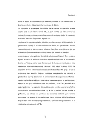 Capítulo 1
12
existe un efecto de concentración del inhibidor galactosa en un sistema como el
descrito, en relación al batch control sin membrana de diálisis.
Por otra parte, la recuperación de actividad tras el uso del biocatalizador en este
sistema está en el entorno del 50-70%, lo cual permitió un ciclo adicional de
reutilización respecto al obtenido en el batch control, donde los niveles de conversión
alcanzados resultaron comparables al primer uso.
No obstante los buenos resultados obtenidos con el entrampado del biocatalizador E-
galactosidasa–Eupergit C en una membrana de diálisis, su aplicabilidad a escalas
mayores depende de las membranas tubulares disponibles comercialmente, las que
incrementan considerablemente su costo a medida que aumenta su diámetro.
La estrategia de entrampado del derivado E-galactosidasa–Eupergit C en perlas de
alginato de calcio se desarrolló realizando algunas modificaciones al procedimiento
descrito por Yadav y Jadhav para el entrampado de lipasa preinmovilizada en sílica
mesoporosa hexagonal (Mammarella y Rubiolo, 1996; Yadav y Jadhav, 2005). Se
prepararon diversas soluciones acuosas de alginato de sodio al 4% (p/v), a la que se
incorporaron bajo agitación vigorosa, cantidades preestablecidas del derivado E-
galactosidasa–Eupergit C de manera de formar una serie de suspensiones uniformes.
Usando una bomba peristáltica, a cada una de esas suspensiones se las hizo gotear,
a través de una aguja hipodérmica, sobre una solución 0,1 M de CaCl2. El calibre de la
aguja hipodérmica y la regulación del caudal de goteo permiten variar el tamaño final
de la partícula de biocatalizador entre 2 y 4 mm. A medida que se produce la
gelificación, las esferas van perdiendo su apariencia traslúcida para tornarse
semiopacas. Las esferas de biocatalizadores, fueron extraídas del baño gelificante
después de 1 hora, lavadas con agua destilada y colocadas en agua destilada en la
heladera (aproximadamente a 4 °C).
 